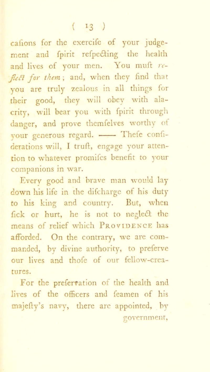 ( *3 ) caiions for the exercife of your judge- ment and fpirit refpe&ing the health and lives of your men. You muft re- jletl for them ; and, when they find that you are truly zealous in all things for their good, they will obey with ala- crity, will bear you with fpirit through danger, and prove themfelves worthy ot vour generous regard. Thefe confi- derations will, I trull, engage your atten- tion to whatever promifes benefit to your companions in war. Every good and brave man would lay down his life in the difeharge of his duty to his king and country. But, when fick or hurt, he is not to negledl the means of relief which Providence has afforded. On the contrary, we are com- manded, by divine authority, to preferve our lives and thofe of our fellow-crea- tures. For the preferfation ot the health and lives of the officers and feamen of his majefly’s navy, there arc appointed, by government,