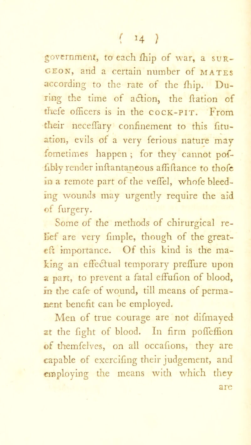 f H } government, to each ftfip of war, a sur- geon, and a certain number of mates according to the rate of the fhip. Du- ring the time of addion, the ftation of thefe officers is in the cock-pit. From their neceffary confinement to this fitu- ation, evils of a very ferious nature may fometimes happen ; for they cannot pof- fibly render inftantaneous affifiance to thofe in a remote part of the veffel, whofe bleed- ing wounds may urgently require the aid of furgery. Some of the methods of chirurgical re- lief are very fimple, though of the great- eft importance. Of this kind is the ma- king an effectual temporary preffure upon a part, to prevent a fatal effufion of blood, in the cafe of wound, till means of perma- nent benefit can be employed. Men of true courage are not difmayed at the fight of blood. In firm poffeffion of themfelves, on all occafions, they are capable of exercifing their judgement, and employing the means with which they are