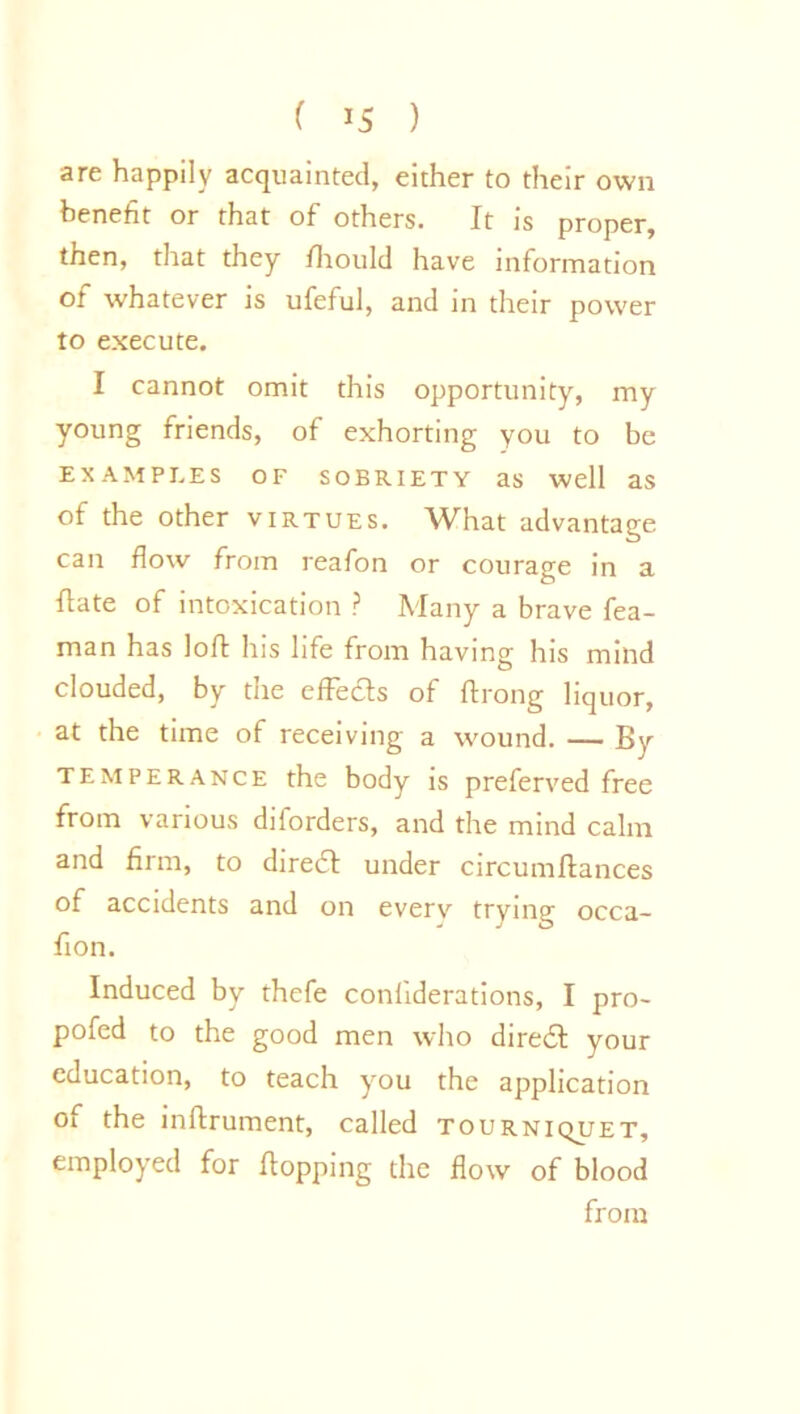 ( ’5 ) are happily acquainted, either to their own benefit or that of others. It is proper, then, that they fhould have information of whatever is ufeful, and in their power to execute. I cannot omit this opportunity, my young friends, of exhorting you to be EXAMPLES OF SOBRIETY as well as of the other virtues. What advantage can flow from reafon or courage in a flate of intoxication ? Many a brave fea- man has lofl: his life from having his mind clouded, by the effeds of ftrong liquor, at the time of receiving a wound. — By temperance the body is preferved free from various diforders, and the mind calm and firm, to dired under circumftances of accidents and on every trying occa- fion. Induced by thefe conliderations, I pro- pofed to the good men who dired your education, to teach you the application of the inftrument, called tourniquet, employed for flopping the flow of blood from