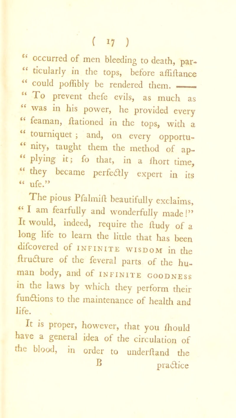 ( *7 ) occurred of men bleeding to death, par- “ Ocularly in the tops, before aftiftance “ could poflibly be rendered them. ——. !t prevent thefe evils, as much as was in his power, he provided every feaman, ftationed in the tops, with a “ tourniquet ; and, on every opportu- nity, taught them the method of ap- plying it; fo that, in a fhort time, they became perfeilly expert in its “ ufe.” The pious Pfa 1 mi ft beautifully exclaims, “ I am fearfully and wonderfully made!” It would, indeed, require the ftudy of a long life to learn the little that has been difcovered of infinite wisdom in the ftructure of the feveral parts of the hu- man body, and of infinite goodness in the laws by which they perform their functions to the maintenance of health and life. It is proper, however, that you fhould have a general idea of the circulation of the blood, in order to underftand the B practice