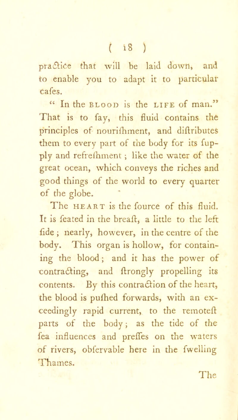 practice that will be laid down, and to enable you to adapt it to particular cafes. “ In the blood is the life of man.” That is to fay, this fluid contains the principles of nourifhment, and diftributes them to every part of the body for its fup- ply and refrefhment ; like the water of the great ocean, which conveys the riches and good things of the world to every quarter of the globe. The heart is the fource of this fluid. It is feated in the breaft, a little to the left fide ; nearly, however, in the centre of the body. This organ is hollow, for contain- ing the blood; and it has the power of contradling, and flrongly propelling its contents. By this contraction of the heart, the blood is pulhed forwards, with an ex- ceedingly rapid current, to the remote!! parts of the body; as the tide of the fea influences and prefles on the waters of rivers, obl'ervable here in the fwelling Thames. The