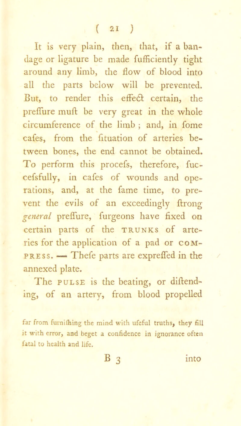 It is very plain, then, that, if a ban- dage or ligature be made fufficiently tight around any limb, the flow of blood into all the parts below will be prevented. But, to render this effedt certain, the preflure mud be very great in the whole circumference of the limb ; and, in fome cafes, from the fltuation of arteries be- tween bones, the end cannot be obtained. To perform this procefs, therefore, fuc- cefsfully, in cafes of wounds and ope- rations, and, at the fame time, to pre- vent the evils of an exceedingly ftrong general preflure, furgeons have fixed on certain parts of the trunks of arte- ries for the application of a pad or com- press. — Thefe parts are exprefled in the annexed plate. The pulse is the beating, or diftend- ing, of an artery, from blood propelled far from furnithing the mind with ufcful truths, they fill it with error, and beget a confidence in ignorance often fatal to health and life. B 3 into