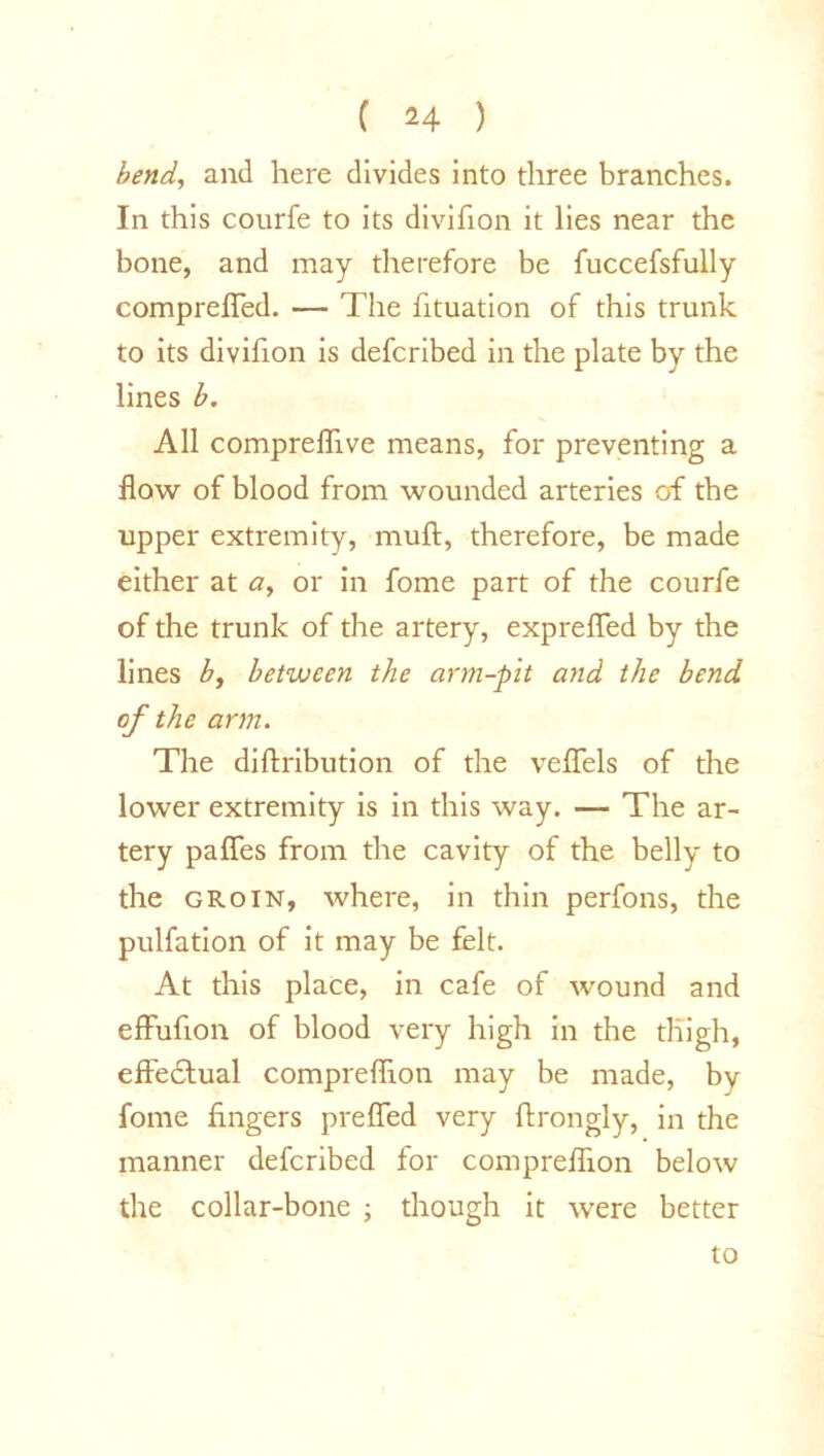 bend, and here divides into three branches. In this courfe to its divifion it lies near the bone, and may therefore be fuccefsfully comprefled. — The fituation of this trunk to its divifion is defcribed in the plate by the lines b. All compreflive means, for preventing a flow of blood from wounded arteries of the upper extremity, mull:, therefore, be made either at a, or in fome part of the courfe of the trunk of the artery, expreflfed by the lines b, between the arm-pit and the bend of the arm. The diftribution of the vefTels of the lower extremity is in this way. — The ar- tery paffes from the cavity of the belly to the groin, where, in thin perfons, the pulfation of it may be felt. At this place, in cafe of wound and effufion of blood very high in the thigh, effedtual compreflion may be made, by fome fingers preffed very ftrongly, in the manner defcribed for compreflion below the collar-bone ; though it were better to
