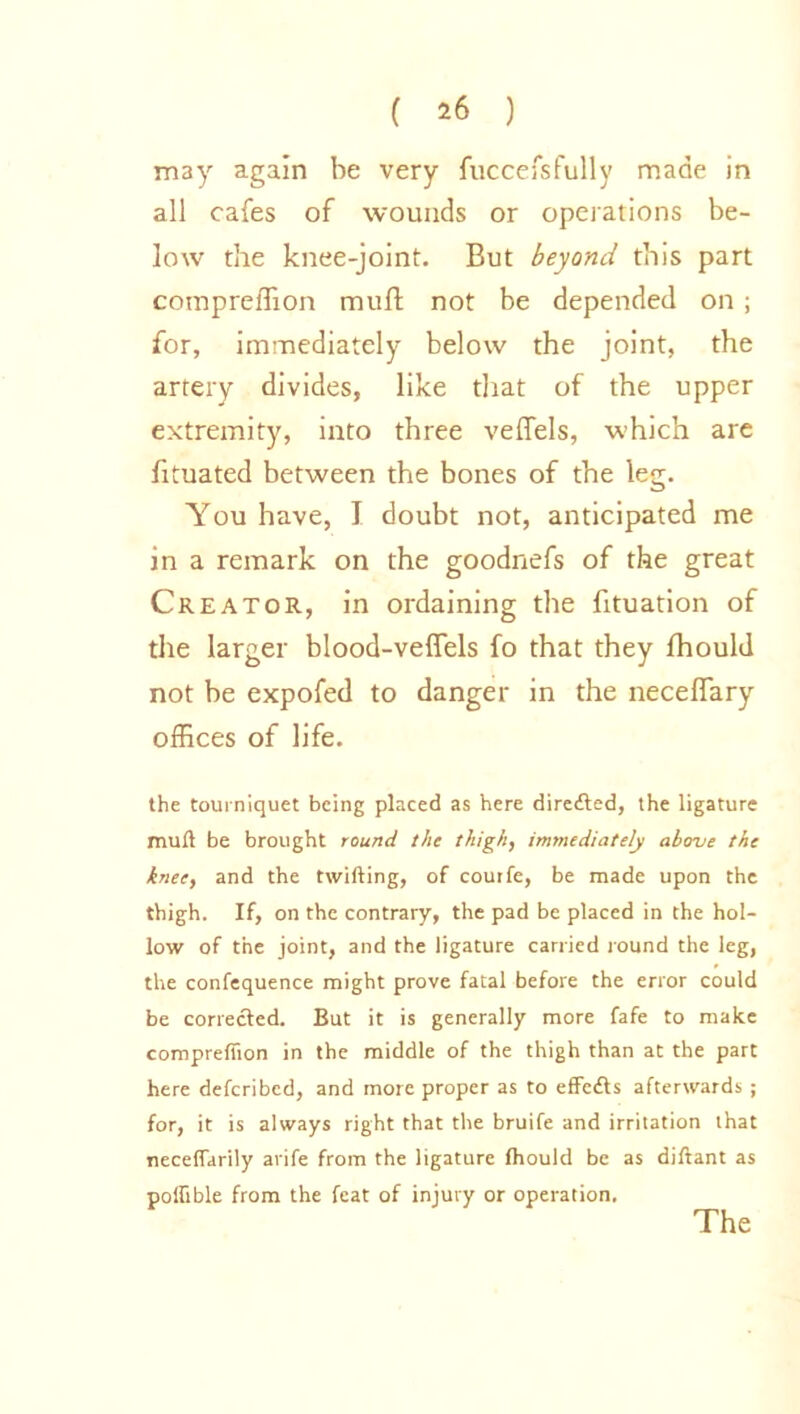 may again be very fuccefsfully made in all cafes of wounds or operations be- low the knee-joint. But beyond this part cornpreffion mull; not be depended on ; for, immediately below the joint, the artery divides, like that of the upper extremity, into three veffels, which are fituated between the bones of the leg. You have, I doubt not, anticipated me in a remark on the goodnefs of the great Creator, in ordaining the fituation of the larger blood-veffels fo that they fhould not be expofed to danger in the neceffary offices of life. the tourniquet being placed as here directed, the ligature muft be brought round the thigh, immediately above the knee, and the twifting, of courfe, be made upon the thigh. If, on the contrary, the pad be placed in the hol- low of the joint, and the ligature carried round the leg, the confequence might prove fatal before the error could be corrected. But it is generally more fafe to make cornpreffion in the middle of the thigh than at the part here defcribed, and more proper as to effcfts afterwards ; for, it is always right that the bruife and irritation that neceffarily arife from the ligature fhould be as diftant as poffible from the feat of injury or operation.
