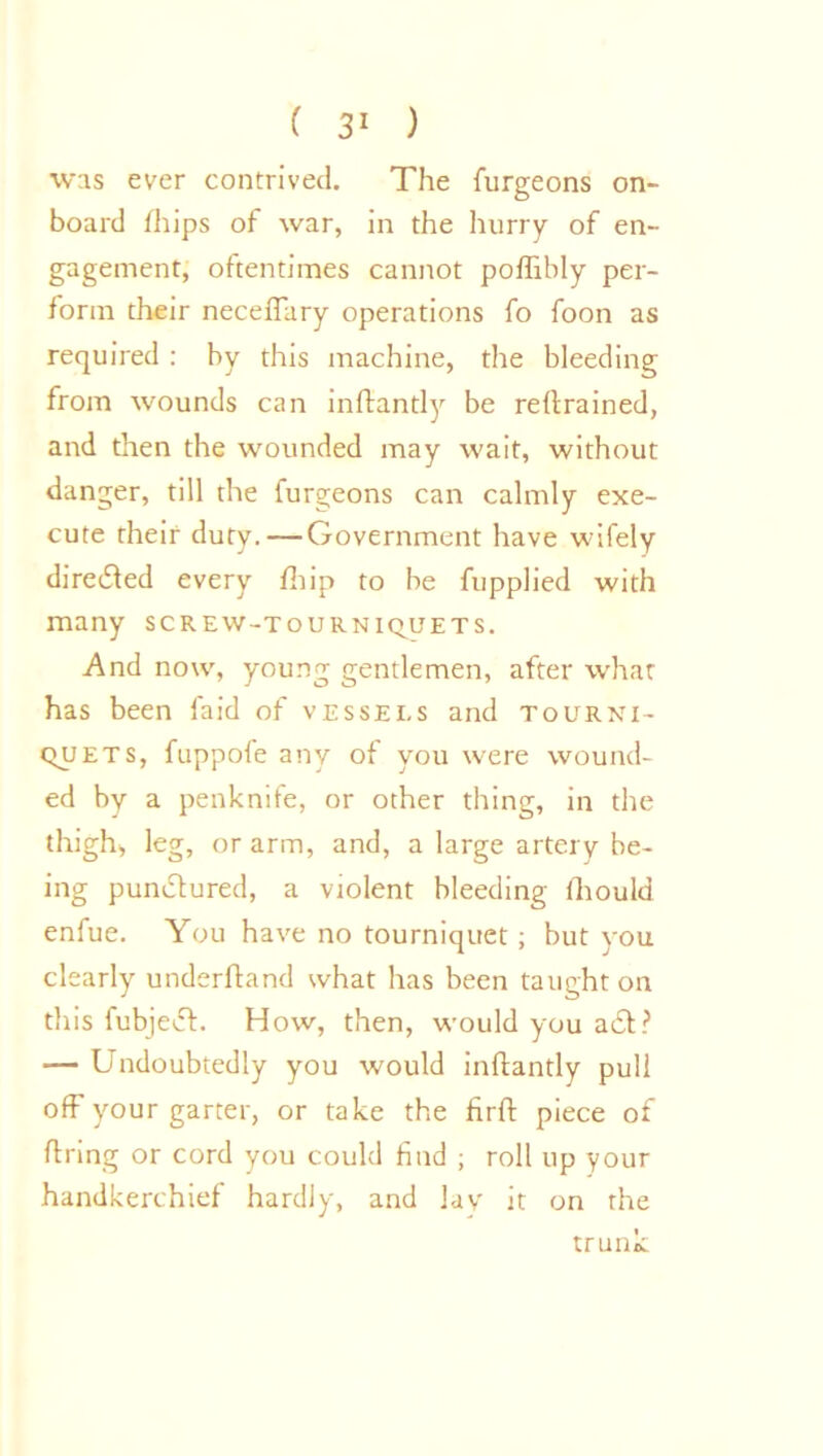 was ever contrived. The furgeons on- board /hips of war, in the hurry of en- gagement, oftentimes cannot poflibly per- form their neceflary operations fo foon as required : by this machine, the bleeding from wounds can inftantly be reftrained, and then the wounded may wait, without danger, till the lurgeons can calmly exe- cute their duty. — Government have wifely directed every fhip to be fupplied with many screw-tourniquets. And now, young gentlemen, after what has been laid of vessels and tourni- quets, fuppofe any of you were wound- ed by a penknife, or other thing, in the thigh, leg, or arm, and, a large artery be- ing punctured, a violent bleeding fhould enfue. You have no tourniquet ; but you clearly underhand what has been taught on this fubjedf. How, then, would you a£t? — Undoubtedly you would inftantly pull off your garter, or take the firft piece of ftring or cord you could find ; roll up your handkerchief hardly, and lay it on the trunk
