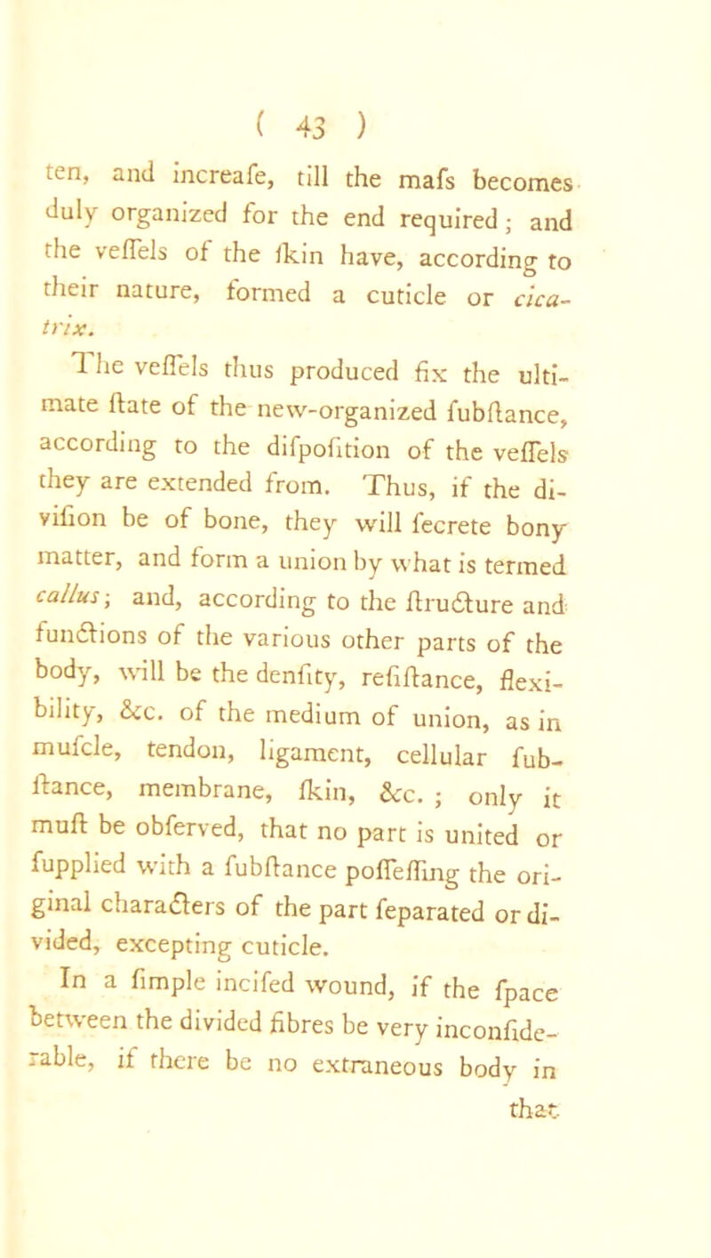 ten, and increafe, till the mafs becomes duly organized for the end required; and the vefTels of the Skin have, according to their nature, formed a cuticle or cica- trix. 1 he vefTels thus produced fix the ulti- mate Slate of the new-organized fubflance, according to the difpofition of the vefTels they are extended from. Thus, if the di- vision be of bone, they will fecrete bony matter, and form a union by what is termed callus-, and, according to the Arudture and functions of the various other parts of the body, will be the denfity, refiftance, flexi- bility, See. of the medium of union, as in mulcle, tendon, ligament, cellular fub- Aance, membrane, fkm, Sec. j only it muff: be obferved, that no part is united or Supplied with a fubflance pofiefling the ori- ginal characters of the part Separated or di- vided, excepting cuticle. In a Ample incifed wound, if the Space between the divided fibres be very inconside- rable, if there be no extraneous body in that