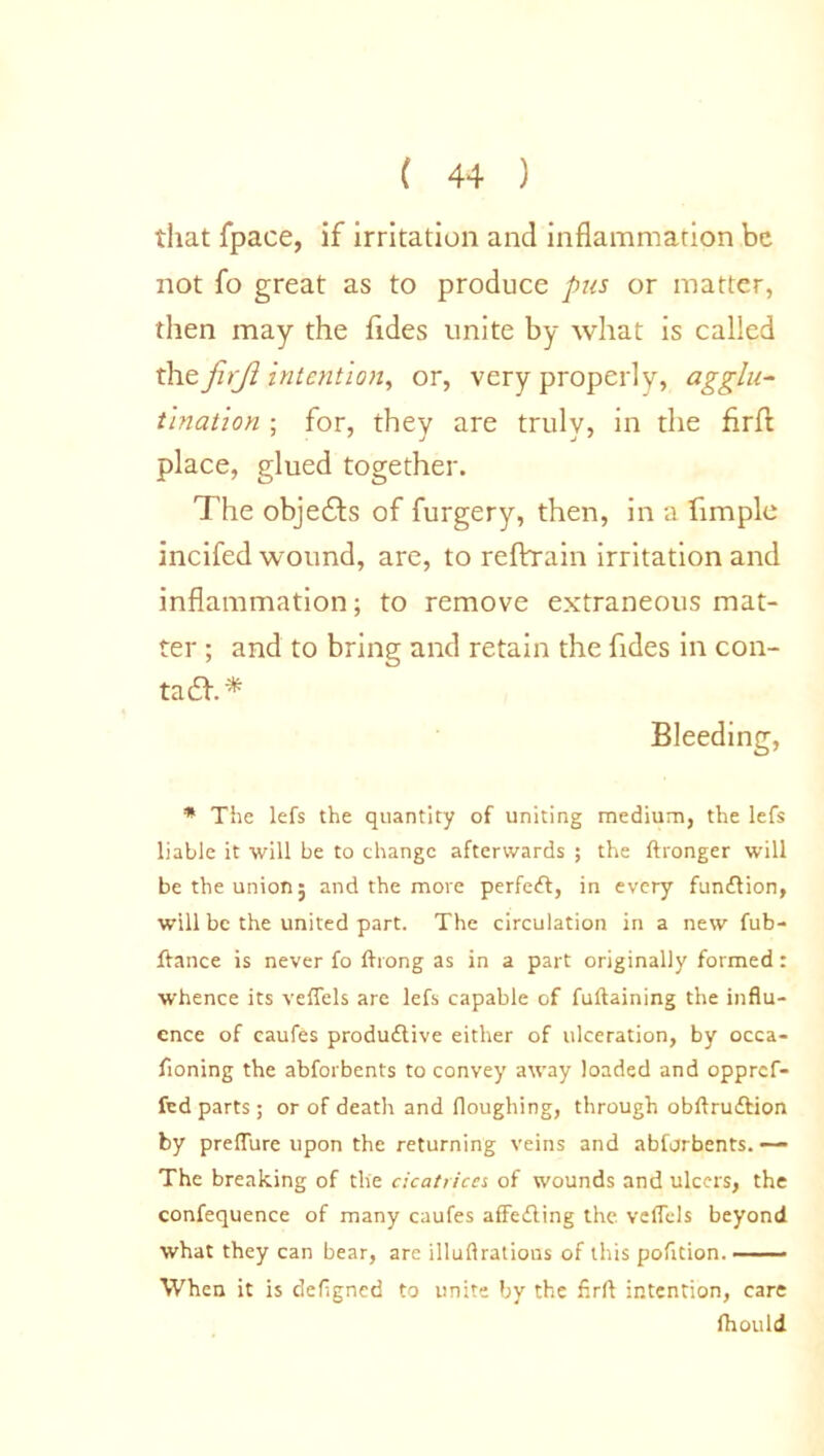 that fpace, if irritation and inflammation be not fo great as to produce pus or matter, then may the Tides unite by what is called the firji intention, or, very properly, agglu- tination ; for, they are truly, in the firft place, glued together. The objects of furgery, then, in a fimple incifed wound, are, to reftrain irritation and inflammation; to remove extraneous mat- ter ; and to bring and retain the Tides in con- tadh* Bleeding, * The lefs the quantity of uniting medium, the lefs liable it will be to change afterwards ; the ftronger will be the union; and the more perfect, in every funflion, will be the united part. The circulation in a new fub- ftance is never fo (hong as in a part originally formed: whence its veffels are lefs capable of fuftaining the influ- ence of eaufes produdtive either of ulceration, by occa- fioning the abforbents to convey away loaded and oppref- fed parts; or of death and floughing, through obftru&ion by preffure upon the returning veins and abforbents. — The breaking of the cicatrices of wounds and ulcers, the confequence of many eaufes affedling the veflels beyond what they can bear, are illuftratious of this pofition. When it is defigned to unite by the firft intention, care fhould