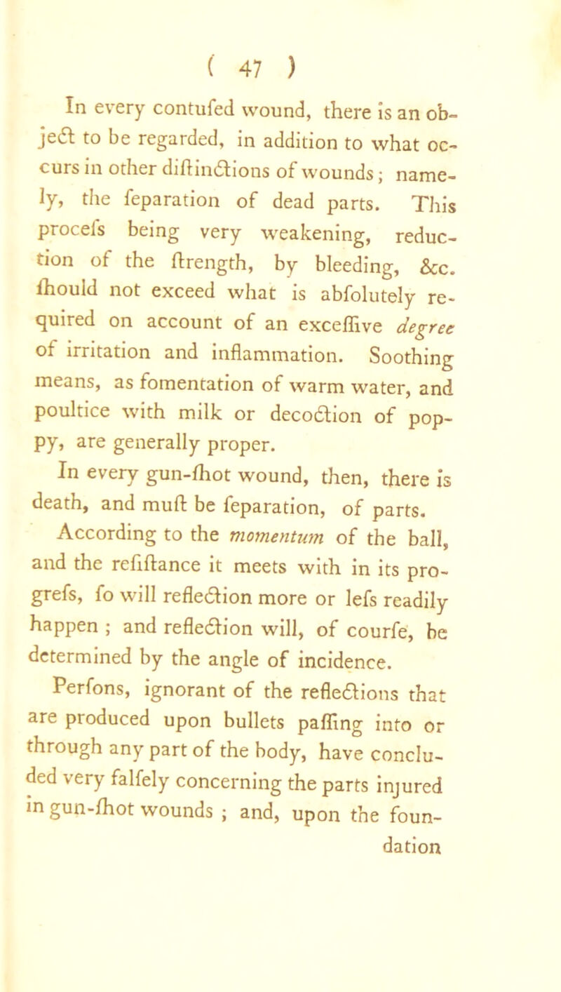 In every contufed wound, there is an ob- jeift to be regarded, in addition to what oc- curs in other diflindtions of wounds; name- ly, the reparation of dead parts. This procels being very weakening, reduc- tion of the ftrength, by bleeding, &c. lhould not exceed what is abfolutely re- quired on account of an exceffive degree of irritation and inflammation. Soothing means, as fomentation of warm water, and poultice with milk or decodtion of pop- py, are generally proper. In every gun-fhot wound, then, there is death, and mud be feparation, of parts. According to the momentum of the ball, and the refiftance it meets with in its pro- grefs, fo will refleXion more or lefs readily happen ; and refleXion will, of courfe, be determined by the angle of incidence. Perfons, ignorant of the reflexions that are produced upon bullets palling into or through any part of the body, have conclu- ded very falfely concerning the parts injured in gun-fhot wounds ; and, upon the foun- dation