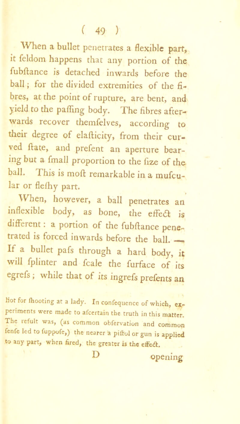 When a bullet penetrates a flexible part, it feldom happens that any portion of the fubftance is detached inwards before the ball; for the divided extremities of the fi- bres, at the point of rupture, are bent, and yield to the pafling body. The fibres after- wards recover themfelves, according to their degree of elafticity, from their cur- ved ftate, and prefent an aperture bear- ing but a fmall proportion to the fize of the ball. This is mod remarkable in a mufcu- lar or flefhy part. When, however, a ball penetrates an inflexible body, as bone, the effea is different: a portion of the fubflance pene- trated is forced inwards before the ball. —. If a bullet pafs through a hard body, it will fplinter and fcale the furface of its egrefs ; while that of its ingrefs prefents an tiof for (hooting at a lady. In confequcncc of which, ex- periments were made to afeertain the truth in this matter. The refult was, (as common obfervation and common fenfe led to fuppofe,) the nearer a piftol or gun is applied to any part, when fired, the greater is the effetS. D opening