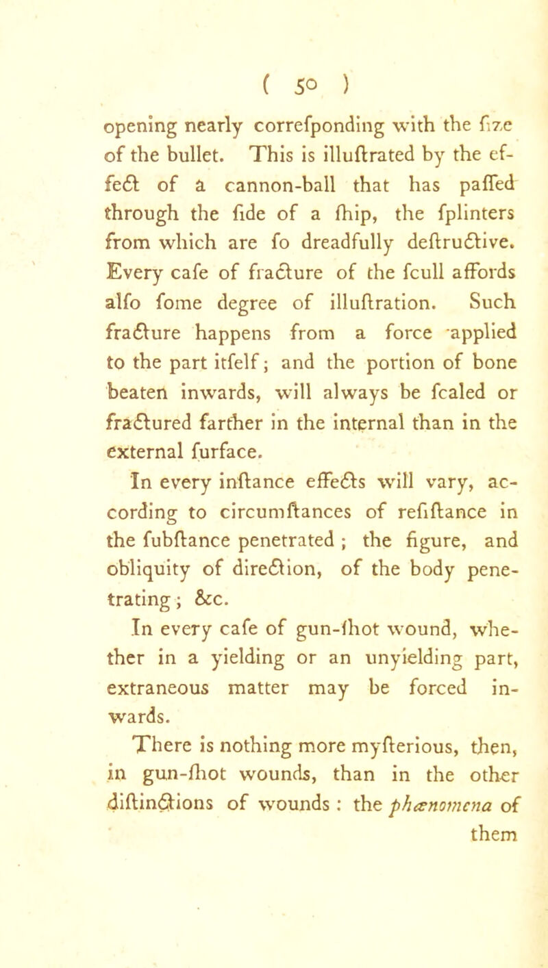 opening nearly correfponding ■with the fizc of the bullet. This is illuflrated by the ef- fe£l of a cannon-ball that has palled through the fide of a fhip, the fplinters from which are fo dreadfully deftrudlive. Every cafe of fracture of the fcull affords alfo foine degree of illuflration. Such frafture happens from a force applied to the part itfelf; and the portion of bone beaten inwards, will always be fcaled or fractured farther in the internal than in the external furface. In every inftance effefts will vary, ac- cording to circumfiances of refiftance in the fubftance penetrated ; the figure, and obliquity of direction, of the body pene- trating ; &c. In every cafe of gun-lhot wound, whe- ther in a yielding or an unyielding part, extraneous matter may be forced in- wards. There is nothing more myfierious, then, in gun-fhot wounds, than in the other diftindfions of wounds : the phenomena of them