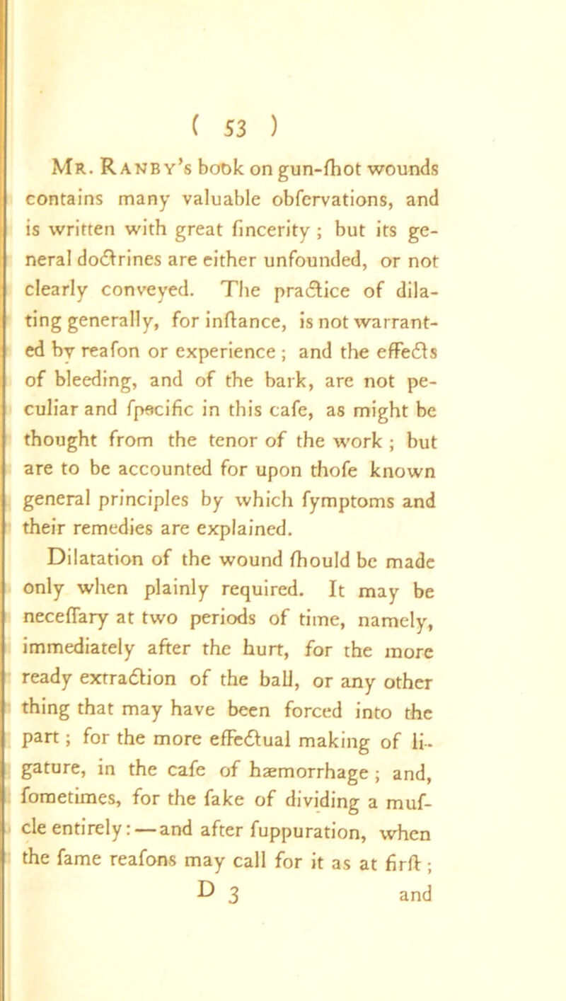 Mr. Ranby’s book on gun-lhot wounds contains many valuable obfcrvations, and is written with great fincerity ; but its ge- neral dodlrines are either unfounded, or not clearly conveyed. The pradlice of dila- ting generally, for inftance, is not warrant- ed by reafon or experience ; and the effedls of bleeding, and of the bark, are not pe- culiar and fpftcific in this cafe, as might be thought from the tenor of the work ; but are to be accounted for upon thofe known general principles by which fymptoms and their remedies are explained. Dilatation of the wound fhould be made only when plainly required. It may be neceflary at two periods of time, namely, immediately after the hurt, for the more ready extradlion of the ball, or any other thing that may have been forced into the part; for the more efFedlual making of li- gature, in the cafe of haemorrhage ; and, fometimes, for the fake of dividing a muf- cle entirely: — and after fuppuration, when the fame reafons may call for it as at firft; D 3 and