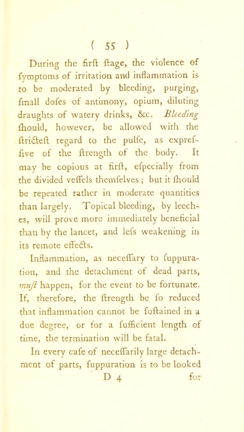 During the firft ftage, the violence of fymptoms of irritation and inflammation is to be moderated by bleeding, purging, fmall dofes of antimony, opium, diluting draughts of watery drinks, &x\ Bleeding ihould, however, be allowed with the ftridteft regard to the pulfe, as expref- five of the ftrength of the body. It may be copious at firft, efpecially from the divided veflels themfelves ; but it Ihould be repeated rather in moderate quantities than largely. Topical bleeding, by leech- es, will prove more immediately beneficial than by the lancet, and lei's weakening in its remote effects. Inflammation, as neceflary to fuppura- tion, and the detachment of dead parts, mujl happen, for the event to be fortunate. If, therefore, the ftrength be fo reduced that inflammation cannot be fuftained in a due degree, or for a fufficient length of time, the termination will be fatal. In every cafe of neceflarily large detach- ment of parts, fuppuration is to be looked D 4 for