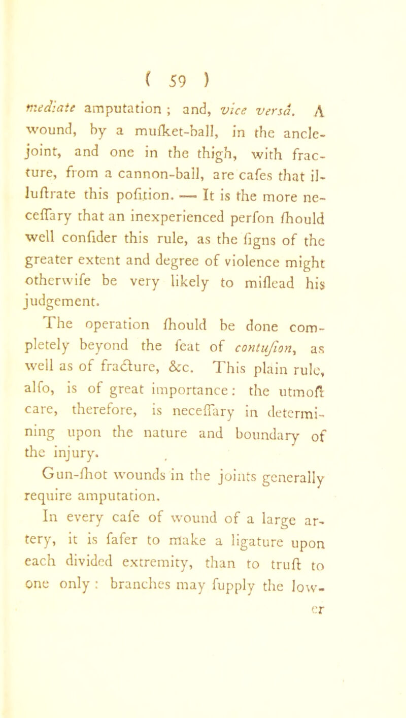 mediate amputation ; and, vice versa. A wound, by a mufket-ball, in the ancle- joint, and one in the thigh, with frac- ture, from a cannon-bail, are cafes that il- luftrate this pofition. It is the more ne- ceffary that an inexperienced perfon fhould well confider this rule, as the figns of the greater extent and degree of violence might otherwife be very likely to miflead his judgement. The operation fhould be done com- pletely beyond the feat of contufion, as well as of fra&ure, &c. This plain rule, alfo, is of great importance: the utmofi care, therefore, is necefiary in determi- ning upon the nature and boundary of the injury. Gun-fhot wounds in the joints generally require amputation. In every cafe of wound of a large ar- tery, it is fafer to make a ligature upon each divided extremity, than to truft to one only : branches may fupply the low- er