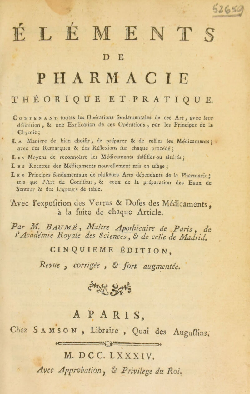 E ÉLÉMENTS D PHARMACIE THÉORIQUE ET PRATIQUE. Contenant toutes les Opérations fondamentales de cet Art, avec leur définition , St une Explication de ces Opérations , par les Principes de la Chymie ; L a Maniéré de bien choifir, de préparer & de mêler les Médicaments J avec des Remarques & des Réflexions fur chaque procédé ; Lis Moyens de reconnoître les Médicaments falfifiés ou altérés; Les Recettes des Médicaments nouvellement mis en ufage ; Les Principes fondamentaux de plufieurs Arts dépendants de la Pharmacie* tels que l’Art du Confifeur, & ceux de la préparation des Eaux de Senteur St des Liqueurs de table. Avec l’expolition des Vertus & Dofes des Médicaments, à la fuite de chaque Article. Par M. Baumè , Maître Apothicaire de Paris, de VAcadémie Royale des Sciences, & de celle de Madrid. CINQUIEME ÉDITION, Revue , corrigée , & fort augmentée. A PARIS, Chez S A M S O N , Libraire , Quai des Auguftins, -- ——r* . M. D C C. L X X X1V. Avec Approbation; & Privilège du Roi>