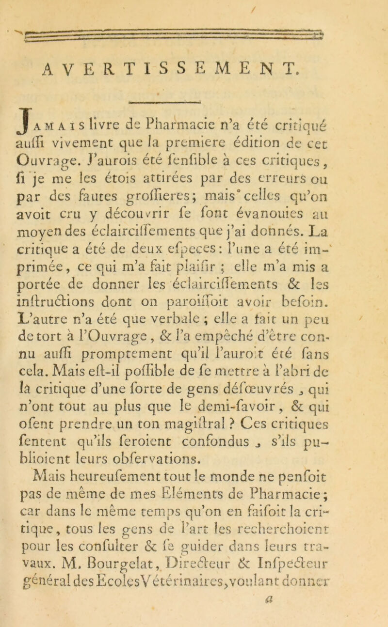 / s AVERTISSEMENT. Jamais livre de Pharmacie n’a été critiqué auili vivement que la première édition de cet Ouvrage. J’aurois été fenfible à ces critiques, fije me les étois attirées par des erreurs ou par des fautes groffieres; mais0celles qu’on avoit cru y découvrir fe font évanouies au moyen des éclairciflements que j’ai donnés. La critique a été de deux efpeces: Lu ne a été im-v primée, ce qui m’a fait plainr ; elle m’a mis a portée de donner les éclairciflements & les initruéHons dont on paroiiToit avoir befoin. L’autre n’a été que verbale ; elle a fait un peu de tort à l’Ouvrage, & l’a empêché d’être con- nu auffi promptement qu’il l’auroit été fans cela. Mais eft-il poflible de fe mettre à l’abri de la critique d’une forte de gens défœuvrés „ qui n’ont tout au plus que le demi-favoir, & qui ofent prendre un ton magistral ? Ces critiques Tentent qu’ils feroient confondus s’ils pu- bîioient leurs obfervations. Mais heureufement tout le monde ne penfoit pas de même de mes Eléments de Pharmacie; car dans le même temps qu’on en faifoit la cri- tique, tous les gens de l’art les recherchoicnr pour les confulter & fe guider dans leurs tra- vaux. M, Bourgelat, Directeur & Infpeéteur général des EcolesVétérinaires, voulant donner a