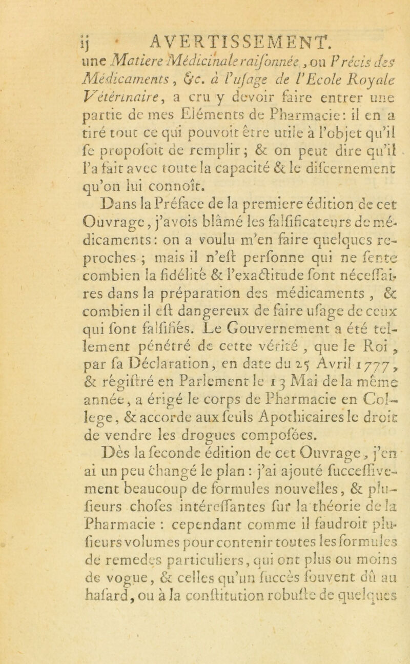 une Matière Médicinaleraifonnée , ou Précis des Médicaments, &c. à Puf âge de P Ecole Royale Vétérinaire, a cru y devoir faire entrer une partie de mes Eléments de Pharmacie: il en a tiré tout ce qui pouvoir erre utile à l’objet qu’il fe propoibit de remplir; & on peut dire qu’il l’a fait avec toute la capacité & le difeernement qu’on lui connoit. Dans la Préface de la première édition de cet Ouvrage, j’avois blâmé les falfificateurs de mé- dicaments : on a voulu m'en faire quelques re- proches ; mais il n’eft perfonne qui ne fente combien la fidélité & l’exaélitude font nécefiTai? res dans la préparation des médicaments , & combien il eft dangereux de faire ufage de ceux qui font falfifiés. Le Gouvernement a été tel- lement pénétré de cette vérité , que le Pvoi ? par fa Déclaration, en date du 25 Avril 1777, & régifitré en Parlement le 13 Mai delà même année, a érigé le corps de Pharmacie en Col- lege, & accorde auxfeuls Apothicaires le droit de vendre les drogues compofées. Dès la fécondé édition de cet Ouvrage ^ j’en ai un peu changé le plan : j’ai ajouté fucceffive- ment beaucoup de formules nouvelles, & plu- fieurs chofes intérefîantes fur la théorie delà Pharmacie : cependant comme il faudroit plu- fieurs volumes pour contenir toutes les formules de remèdes particuliers, qui ont plus ou moins de vogue, & celles qu’un fuccès Ibuvent dû au halard, ou à la conRitution robufie de quelques