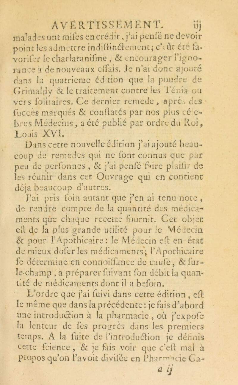 fflaîadcs ont mifes en crédit, j’ai penfé ne devoir point lesadmettre indiitinétement; cbût été fa- vorifer le charlatanifme , & encourager l’igno- rance a de nouveaux e-ffais. Je n’ai donc ajouté dans la quatrième éd tion que la poudre de G ri maldy & le traitement contre les i'énia ou vers foütaires. Ce dernier remede, aprè des luccès marqués & conltatés par nos plus cé e- bres Médecins , a été publié par ordre du Roi, Louis XVI. Dans cette nouvelle édition j’ai ajouté beau- coup de remedes qui ne «ont connus que par peu de perfonnes , 8c j’ai penfé frire piaifir de les réunir dans cet Ouvrage qui en contient déjà beaucoup d’autres. J’ai pris loin autant que j’en ai tenu note , de rendre compte de la quantité des médica- ments que chaque recette fournit. Cet objet cil de la plus grande utilité pour le Médecin 8c pour l’Apothicaire: le Médecin eft en état de mieux dofer les médicaments'; l’Apothicaire fe détermine en connoiTince de caufe, & fur- ie-champ , a préparer fuivant fon débit la quan- tité de médicaments dont il a befoin. L’ordre que j’ai luivi dans cette édition , eft le même que dans la précédente: je fais d’abord une introduétion à la pharmacie , où j’expofe la lenteur de fes progrès dans les premiers temps. A la fuite de l’introduction je définis cette fcience , 8c je fris voir que c’elt mal à propos qu’on l’avoit divilée en Pharmacie Ga-