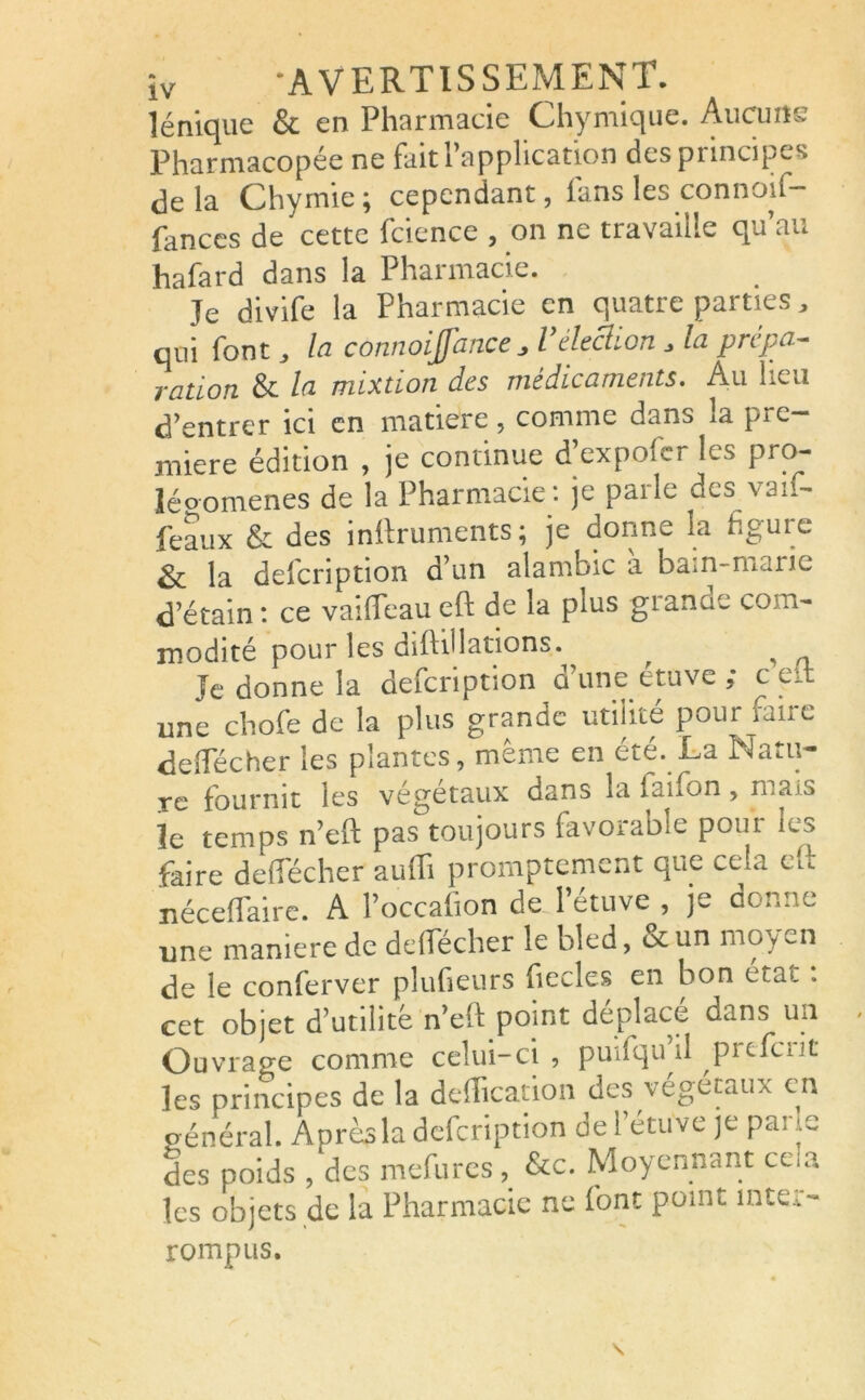 lénique & en Pharmacie Chymique. Aucuns Pharmacopée ne fiait i application despnncipes delà Chymie ; cependant, ians les connoif- fances de cette fcience , on ne travaille qu’au hafard dans la Pharmacie. Je divife la Pharmacie en quatre parties, qui font, la connoiffan.ee J’élection , la prépa- ration & la mixtion des médicaments. Au heu d’entrer ici en matière , comme dans la pre- mière édition , je continue Texpofer les pro- légomènes de la Pharmacie : je parle des vaif- feaux & des inltruments ; je donne la figure 3c la deicnption d’un alambic a barn-mane d’étain: ce vaifieaueft de la plus giancie com- modité pour les dilWlations. , ^ Je donne la defeription û une étuve ,* c eJ: une chofe de la plus grande utilité pour taiie déifiée her les plantes, meme en cte. La lMa*.u— re fournit les végétaux dans la faifon, mais le temps n’eft pas toujours favorable pour les faire de flécher auffi promptement que cela tu néceffiaire. A l’occafion de l’étuve , je donne une maniéré de deffiécher le bled, & un moyen de le conferver pîufieurs fiecles en bon état : cet objet d’utilité n’eft point déplacé dans un Ouvrage comme celui-ci, puifqu il prcfciit les principes de la déification des végétaux en général. Aprésla defeription de l’étuve je pane des poids , des mefures , &c. Moyennant ce .a les objets de la Pharmacie ne font point inter- rompus.