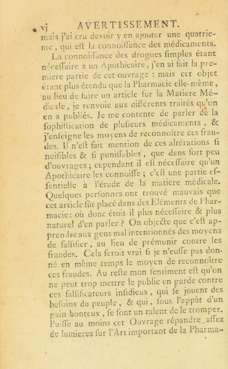 mais j’ai cru devoir y en ajouter une quatrie- nie , qui e!t la connoitîance des médicaments. La connonfance des drogues (impies étant néceffaire a un Apothicaire, j’en ai fait la pre- miere partie de cet ouvrage : mais cet objet étant plus étendu que la Pharmacie elle-même, au heu de (aire un article lui la Matière Me- dicale, ie renvoie aux oifiérents traités qu’on en a publiés. Je me contente de parler de la fophillication de piufieurs médicaments , & i’enleicrne les moyens de reconnoitte ces h tu- iles. ifn’eli fiait mention de ces altérations (t nuifibles & fi punid'ables , que dans fort peu d’ouvrages; cependant il efl nécuTaire qu’un Apothicaire les connoifle ; c eu une pjitie e fentielle a i’étude de là matière médicale. Quelques perfonnes ont trouvé mauvais que cet article fût placé dans des Eléments ce 1 rai- jnacie: où donc étoit-il plus nécenaiie & p!u^ naturel d’en parler ? On objeéfc que c tff ap- prendreaux gens mal intentionnés des moyens de falfifier, au lieu de prémunir contre les fraudes. Cela feroit vrai (i je n’euüe pas don- né en même temps le moyen de reconnoitre ces fraudes. Au refte mon fentiment eft qu’on ne peut trop mettre le public en garde contre ces fallifkateurs infidieux , qui fe jouent des befoins du peuple , & qui, (bus l’nppat û un gain honteux , fe font un talent de le tromper. Pif fle au moins cet Ouvrage répanure ,a..cz de lumières fur l’Art important de la 1 harrr.a-