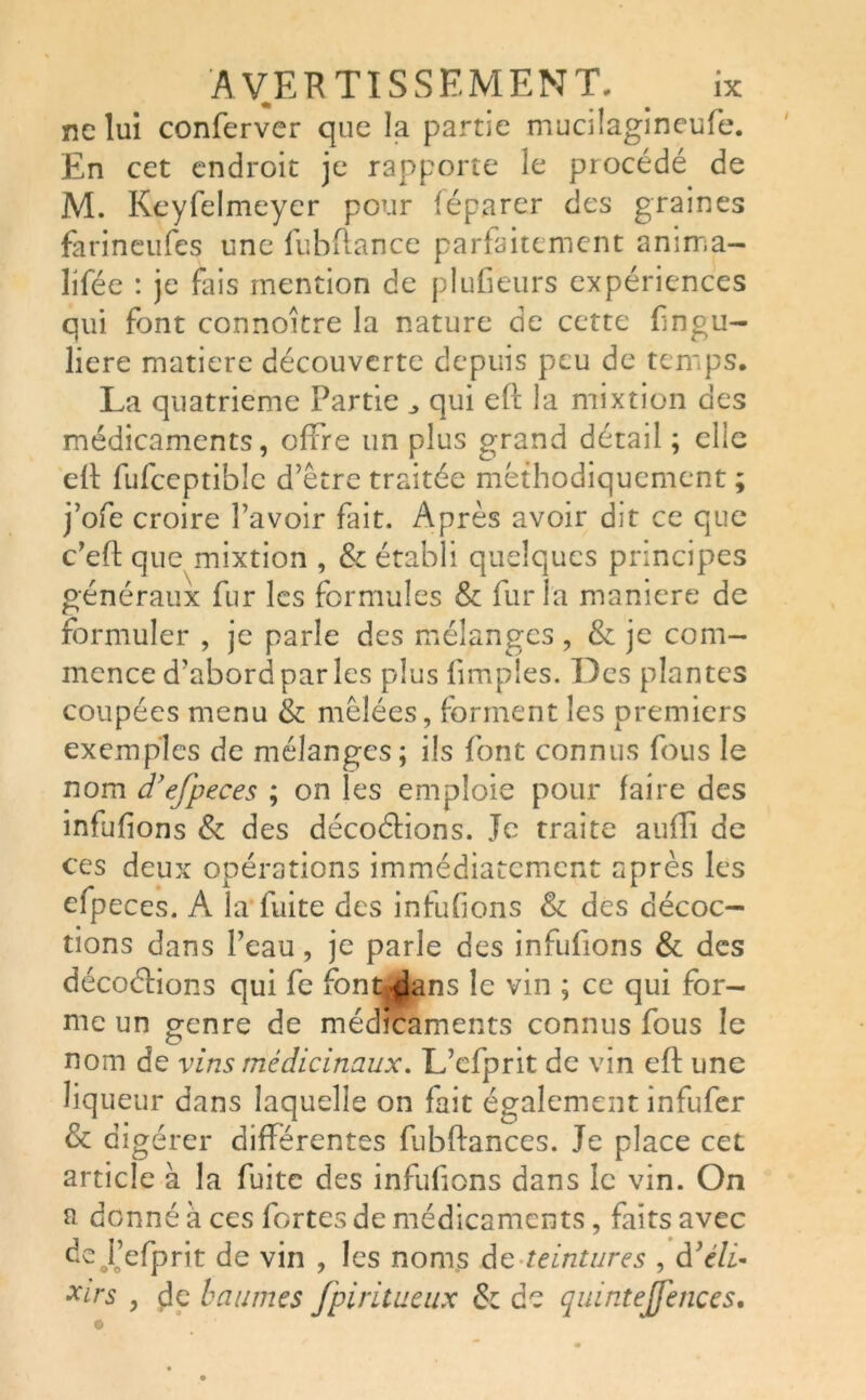 ne lui conferver que la partie mucilagineufe. En cet endroit je rapporte le procédé de M. Keyfelmeyer pour féparer des graines farineufes une fubftance parfaitement amma- lifée : je fais mention de pluCeurs expériences qui font connoître la nature de cette £ngu- liere matière découverte depuis peu de temps. La quatrième Partie _> qui eft la mixtion des médicaments, offre un plus grand détail ; elle e(t fufceptible d’être traitée méthodiquement ; j’ofe croire l’avoir fait. Après avoir dit ce que c’eft que mixtion , & établi quelques principes généraux fur les formules & fur la maniéré de formuler , je parle des mélanges, & je com- mence d’abord par les plus (impies. Des plantes coupées menu & mêlées, forment les premiers exemples de mélanges ; ils font connus fous le nom d’efpeces ; on les emploie pour faire des infufions & des décodions. Je traite aufli de ces deux opérations immédiatement après les efpeces. A la fuite des infufions & des décoc- tions dans l’eau, je parle des infufions & des décodions qui fe font^lans le vin ; ce qui for- me un genre de médicaments connus fous le nom de vins médicinaux. L’efprit de vin eft une liqueur dans laquelle on fait également infufer & digérer différentes fubftances. Je place cet article à la fuite des infufions dans le vin. On a donné à ces fortes de médicaments, faits avec de j’efprit de vin , les noms de teintures , d’éli* xirs , de baumes fpiritueux & de quintejfences.