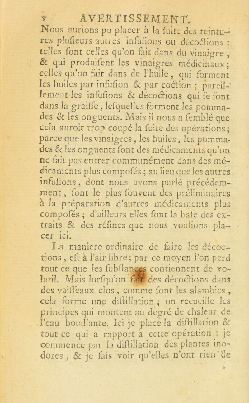 Nous aurions pu placer à la fuite des teintu- res plu fleurs a utres infüfions ou décodions : telles font celles qu’on fait dans du vinaigre , & qui produifent les vinaigres médicinaux; celles qu’on fait dans de l’huile, qui forment les huiles par infufion & par codion ; pareil- lement les infüfions & décodions qui fe font dans la graille , lefquelles forment les pomma- des & les onguents. Mais il nous a fembîé que cela auroit trop coupé la fuite des opérations; parce que les vinaigres, les huiles., les pomma- des & les onguents font des médicaments qu’on ne fait pas entrer communément dans des mé- dicaments plus compofés ; au lieu que les autres infüfions, dent nous avens parlé précédem- ment , font le plus fou vent des préliminaires à (a préparation d’autres médicaments plus compofés ; d’ailleurs elles font la bafe des ex- traits Sc des réfines que nous voulions pla- cer ici. La maniéré ordinaire de faire les décoc- tions , eft à l’air libre; par ce moyen Ton perd tout ce que les fubflany^ contiennent de vo- latil. Mais lorfqu’on flrtfd.es décodions dans des vailfeaux clos, comme font les alambics , cela forme unp diftiilation ; on recueille les principes qui montent au degré de chaleur de l’eau bouillante. Ici je place la difcillation ùc tout ce qui a rapport à cette opération : je commence par la diftiilation des plantes ino- dores , & je fais voir qu’elles n’ont rien de