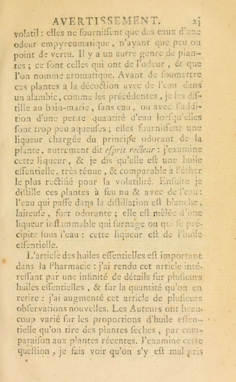 volatil : clics ne fourmlicnt que des eaux d'une odeur empyreumafique , n’ayant que peu ou point de vertu, il y a un autre genre de plan- tes ; ce font celles qui ont de l’odeur , & que l’on nomme aromatique. Avant Je loumcttre ces plantes a la décoétion avec de l’eau dans un alambic, comme les précédentes je les mi- tille au bain-marie , (ans eau , ou avec fa édi- tion d’une petite quantité d’eau lod.jifelles font trop peu aqueuies ; elles fouiniilenr une liqueur chargée du principe odorant de la plante, autrement dit e/prit recteur : j’examine cette liqueur , & je dis qu’elle efl une hune , e'Jentielle, très ténue , ci comparable a i éther le plus reélidé pour la volatilité. Enfmtc je dillille ces plantes a feu nu & avec de fera: l’eau qui paflè dans la diftillation efl blam lie, laite ufe , fort odorante ; elle efl mêlée oh me liqueur inflimmsble qui fumage ou qu :c pré- eii de i iiuiie li loueur J. apite ions i eau : cett elfentielle. L’artide des huiles efTentielles efl important dans îa Pharmacie : j’ai rendu cet article inté- rdfant par une infinité de détails fur pluficurs huiles ejfentieiles , & fur la quantité qu’on en retire : j’ai augmenté cct article de pluficurs observations nouvelles. Les Auteurs ont beau- coup varié fur les proportions d’huile efîen- tielle qu’on tire des plantes lèches , par com- paraifon aux plantes récentes. J’examine ’c; ne queftion , je fais voir qu’on s’y efl mal j ris