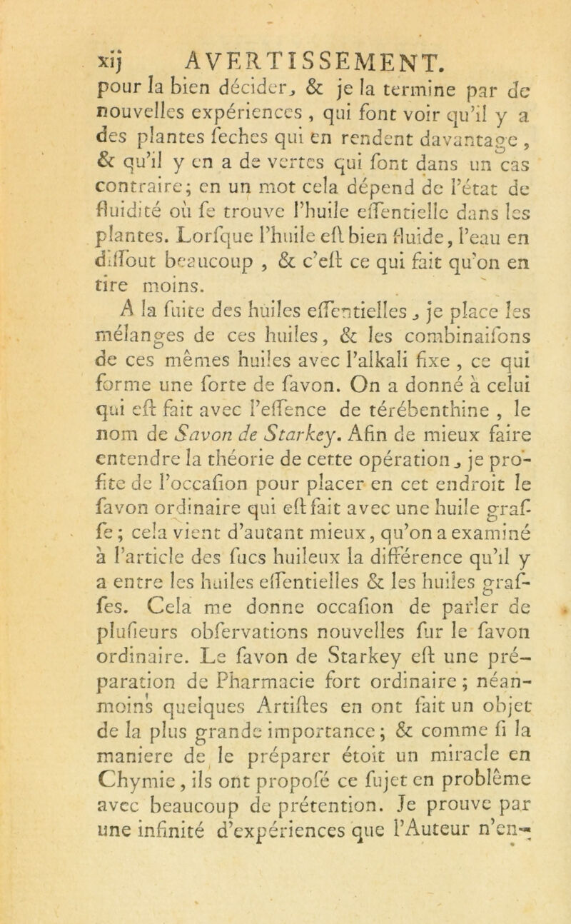 pour la bien décider, & je la termine par de nouvelles expériences , qui font voir qu’il y a des plantes feches qui en rendent davantage , & qu’il y en a de vertes qui font dans un cas contraire; en un mot cela dépend de l’état de fluidité où fe trouve l’huile eîTentiellc dans les plantes. Lorfque l’huile eflbien fluide, l’eau en diflout beaucoup , & c’efl ce qui fait qu’on en tire moins. A la fuite des huiles effentielles je place les mélanges de ces huiles, & les combinaifons de ces mêmes huiles avec l’aikali fixe , ce qui forme une forte de favon. On a donné à celui qui eft fait avec Peffence de térébenthine , le nom de Savon de Starkcy, Afin de mieux faire entendre la théorie de cette opération,, je pro- fite de l’occafion pour placer en cet endroit le favon ordinaire qui eft fait avec une huile graf fe ; cela vient d’autant mieux, qu’on a examiné à l’article des fucs huileux la différence qu’il y a entre les huiles effentielles & les huiles praf- o fes. Cela me donne occafion de parler de plufieurs obfervations nouvelles fur le favon ordinaire. Le favon de Starkey eft une pré- paration de Pharmacie fort ordinaire; néan- moins quelques Artiftes en ont fait un objet de la plus grande importance; & comme fi la maniéré de le préparer étoit un miracle en Chymie , ils ont propofé ce fujet en problème avec beaucoup de prétention. Je prouve par une infinité d’expériences que l’Auteur n’en—