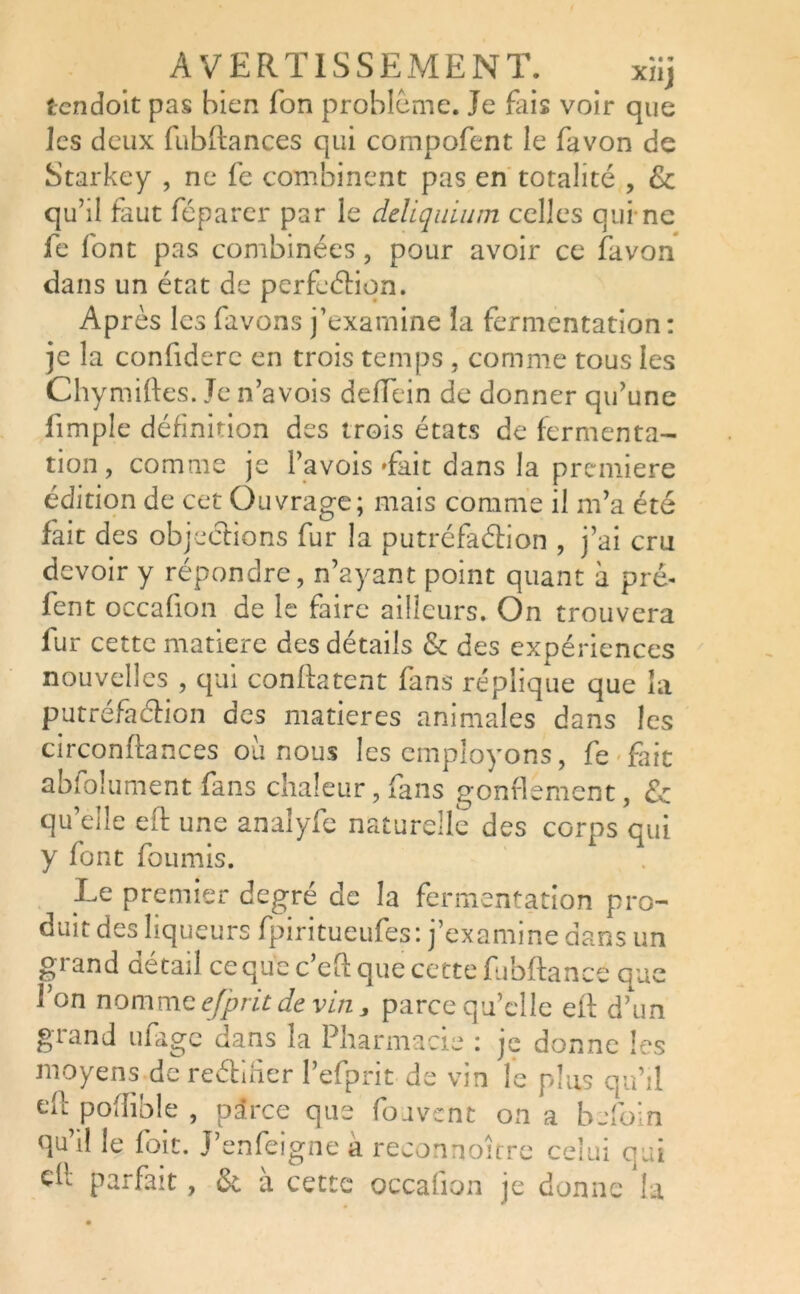 t-cndoit pas bien Ton problème. Je fais voir que les deux fubftances qui compofent le favon de Starkey , ne fe combinent pas en totalité , & qu’il faut féparer par le deliquium celles qui-ne fe font pas combinées , pour avoir ce favon dans un état de perfection. Après les favons j’examine la fermentation: je la confidere en trois temps , comme tous les Chymiftes. Je n’avois deffein de donner qu’une fimple définition des trois états de fermenta- tion, comme je Pavois Tait dans la première édition de cet Ouvrage; mais comme il m’a été fait des objections fur la putréfaction , j’ai cru devoir y répondre, n’ayant point quant à pré- fent occafion de le faire ailleurs. On trouvera fur cette matière des détails & des expériences nouvelles , qui conftatent fans réplique que la putréfaction des matières animales dans les circonftances où nous les employons, fe fait abfolument fans chaleur, fans gonflement, & qu’elle eft une analyfe naturelle des corps qui y font fournis. Le premier degré de la fermentation pro- duit des liqueurs fpiritueufes: j’examine dans un grand détail ce qu’ec’eft que cette fubftance que l’on nomme ejprit devin, parce qu’elle eil d’un grand ufage dans la Pharmacie : je donne les moyens de rectifier l’efprit de vin le plus qu’il e(} pofîible , parce que fouvent on a befoin qu’il le foit. J’enfeigne a reconnoître celui qui ch parfait, & à cette occafion je donne la