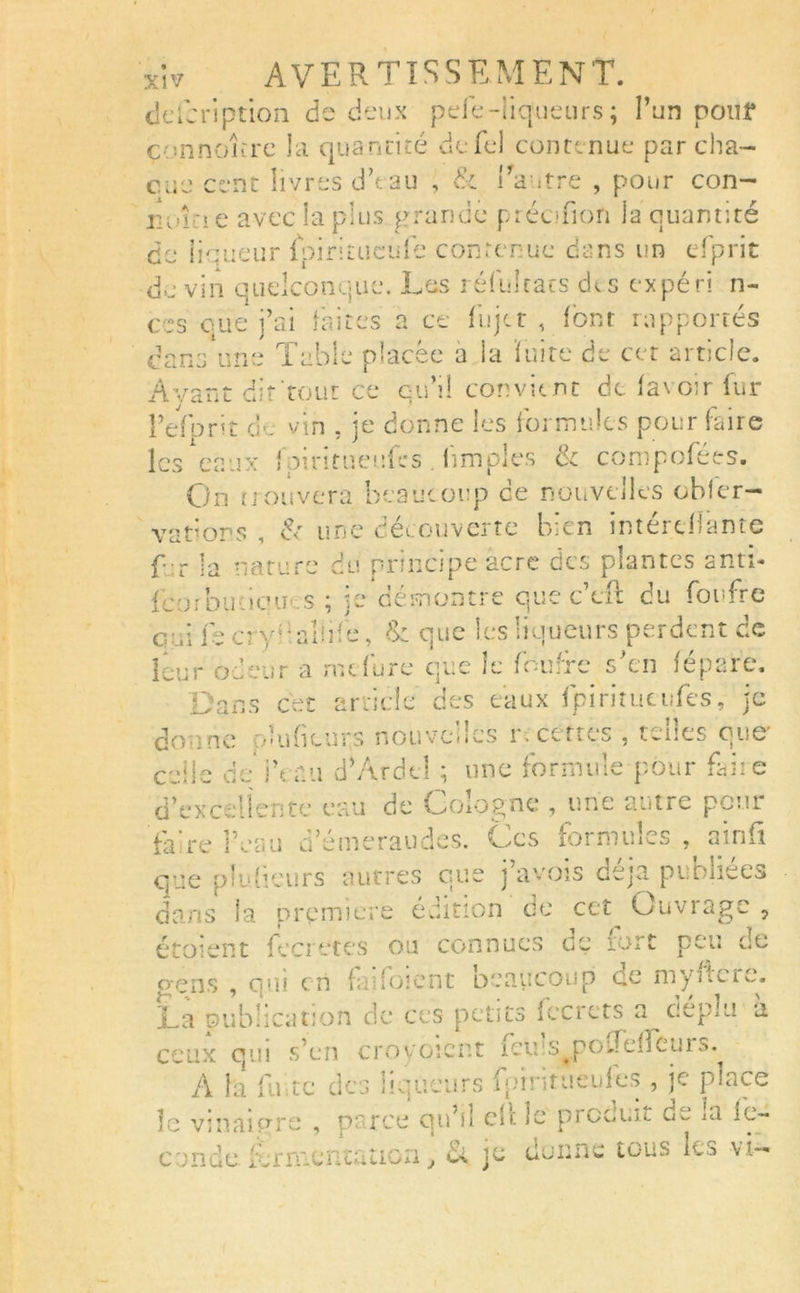 description de deux peie-liqueurs ; l’un pouf çonnoîire la quantité cicTel contenue par cha- cun’ cent livres dVau , & l'autre , pour con- nvi î e avec la plus grande préofion la quantité de liqueur fpiritiiculb contenue dans un cTprit de vin quelconque. Les réfulcats des ex péri li- ées que j’ai faites a ce fiijtr , font rapportés dans une Table placée a la fuite de cet article. Avant dit tout ce qu’il convient de lavoir fur Peforit d'. vin , je donne les formules pour faire les eaux fpiritueufes . limples & compofées. On trouvera beaucoup ce nouvelles obfcr- vations î fo une découverte bien mterefiante f r la nature du principe acre des plantes anti* feorbutiqu» s ; je démontre que c’eft du foufre qui focryf alfoe, & que les liqueurs perdent de leur odeur a rncfure que le fomrc s en fepare. Dans cet article des eaux fpiritutitfes, je co ne o’uficur.s nouvelles r. certes , telles que' celle deiYau d’Ardcl ; une formule pour faite d’excellente eau de Cologne , une autre pour fa re l’eau d’émeraudes. Ces formules , a in ü que p labeurs autres que j avois déjà puDiiees dans la prpmiere édition de cet Ouvrage , étOfCnt fecretes ou connues ce tort peu ce gens , qui cri fa i! oient oeaucoup ce myiicic. Ta publication de ces petits î ce rets a cieplu a ceux oui s’en crovoient icuîs^poTeijCuio. A la fu te des liqueurs fointueufes , je place îe vinaigre , parce qu’il edi le prooi.it dw îa fé- condé fermentation, & je donne tous les vi-