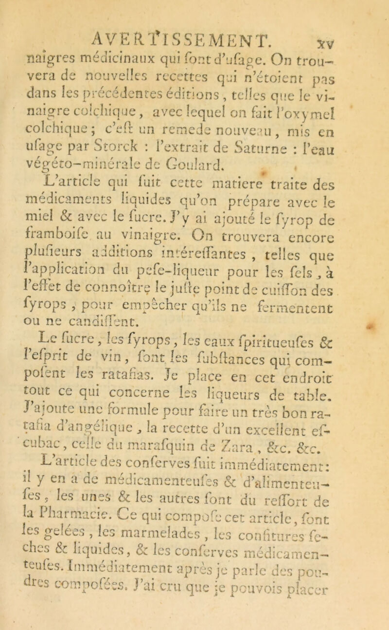 naîgres médicinaux qui font d’ufage. On trou- vera de nouvelles recettes qui n’étoient pas dans les précédentes éditions , telles que le vi- naigre colchique, avec lequel on fait l’oxymel colchique; c’eft un remede nouveau, mis en ufage par Storck : l’extrait de Saturne : l’eau végéto-minérale de Goulard. L’article qui fuit cette matière traite des médicaments liquides qu’on prépare avec le miel & avec le lucre. J’y ai ajouté le fyrop de framboife au vinaigre. On trouvera encore plulieurs auditions interetTantes , telles que l’application du pefe-liqueur pour les Telsà l’effet de connoîtrç le julle point de cuiffon des fyrops , pour empêcher qu’ils ne fermentent ou ne candiffent. , •^jC/'Llcrc ? fyrops, les eaux fpiritueufes & 1 efprit de vin , font les fubftances qui com— pofent les ratafias. Je place en cet endroit tout ce qui concerne les liqueurs de table. J’ajoute une formule pour faire un très bon ra- taua cl angélique „ la recette d’un excellent efi- eu bac, celle du marafquin de Z ara , &c. &c. L article des conserves fuit immédiatement: il y en a de médicamenteufes & d’alimenteu- ffs, les unes & les autres font du reffort de la I harmacie. Ce qui compofie cet article, font Ls geæes , les marmelades , les confitures fe- ches & liquides, & les conferves médicamen- teufes. Immédiatement après je parle des pou- dres compofées. J’ai cru que je pouvois placer