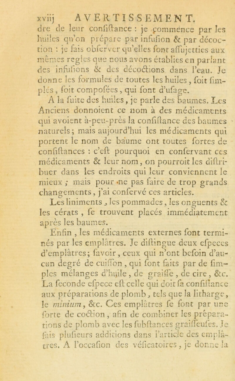 dre de leur confiftance : je commence par les huiles qu’on prépare par infufion & par décoc- tion : je fais obfervcr qu’elles font affujetties aux memes régies que nous avons établies en parlant des inhibons & des décodions dans l’eau. Je donne les formules de toutes les huiles , foit ftm- plés , foit composées , qui font d’ufage. A îa fuite des huiles, je parle des baumes. Les Anciens donnoient ce nom à des médicaments qui avoient à-peu-près la confiftance des baumes naturels; mais aujourd’hui les médicaments qui portent le nom de baume ont toutes fortes de confiftances : c’eft: pourquoi en confervant ccs médicaments & leur nom, on pourroitles diftri- buer dans les endroits qui leur conviennent le mieux ; mais pour -ne pas faire de trop grands changements, j’ai confervé ces articles. Les liniments j les pommades, les onguents & les cérats , fe trouvent placés immédiatement après les baumes. Enfin , les médicaments externes font termi- nés par les emplâtres. Je diftingue deux efpeces d’emplâtres; (avoir, ceux qui n’ont befoin d’au- cun degré de cuiftbn , qui font faits par de fim- ples mélanges d’htfle , de graifle , de cire , &c. La fécondé efpece eft celle qui doit fa confiftance aux préparations de plomb., tels que la litharge, le minium, &c. Ces emplâtres fe font par une forte de cochon , afin de combiner les prépara- tions de plomb avec les fuhftances graiffeufes. Je fais plufieurs additions dans farticle des emplâ- tres. A l’occafion des véficatoires , je donne la