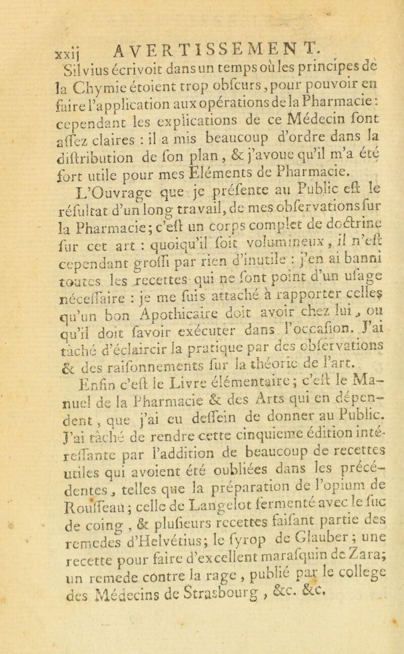 x*lj AVERTI S SE M EN T. Si! vius écrivoic dans un temps où les principes de la Chymieétoient trop obfcurs,pour pouvoir en faire l’application aux opérations de la Pharmacie : cependant les explications de ce iViedecm font allez claires : il a mis beaucoup d’ordre dans la diftribution de fon plan , & j’avoue qu’il m’a été fort utile pour mes Eléments de Pharmacie. L’Ouvrage que je préfente au Public eft le réfui ta t d’un long travaille mes obfervationsfur la Pharmacie; c’eft un corps complet de doétrine fur cet art *. quoiqu’il foit volumineux, il n efl cependant groin par rien o mutile . j en ai banni toutes les recettes qui ne font point d un ulagc néceflaire : je me fuis attaché à rapporter celles qu’un bon Apothicaire doit avoir ch^z lui ^ ou qu’il doit (avoir exécuter dans 1 occasion. J ai tâché d’éclaircir la pratique par des ooiervalions 6c des raifonnements fur la théorie de l’art. Enfin c’eut le Livre élémentaire; c’eit le Ma- nuel de la Pharmacie & des Arts qui en dépen- dent, que j’ai eu deflein de donner au Public. J’ai tâché de rendre cette cinquième édition inté- reliante par l’addition de beaucoup de recettes utiles qui avoient été oubliées dans les précé- dentes^ telles que la préparation de l’opium de RouTeau ; celle de Langelot fermenté avec le lue de coing , & plu (leurs recettes taifant partie u^s remedes d’Helvétius; le fyrop de Giauber ; une recette pour faire d’excellent marafqum de/ at a; un remede contre la rage , publié par le college des Médecins de Strasbourg ,
