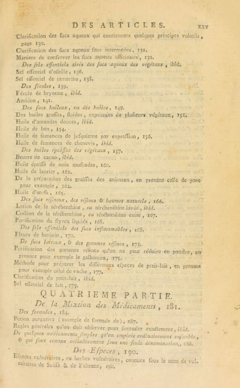 Clarification des fucs aqueux qui contiennent quelques principes volatils , page 130. Clarification des fucs aqueux fans intermèdes, 131. Maniéré de cor.ferver les fucs aqueux officinaux, 132. Des Jcls ejfcntiels tires des fucs aqueux des végétaux , ibid. Sel effientiel d’ofeille , 136. Sel effientiel de tamarins, 133. Des fécules , 139. Fe'cule de bryonne, ibid. . . Amidon , 141. Des fucs huileux, ou des huilas, T49. Des huiles graffies, fluides, exprimées de plufieurs végétaux, 151, Huile d’amandes douces, Ibid. Huile de ben, 154. Huile de femences de jufquiame par exprcffïjn, 156. Huile de femences de chenevis, ibid. Des huiles épaijfes des végétaux , 157. 33curre de cacao , ibid. Huile épaiffie de noix rpufeades, 160. Huile cîe laurier , 161. De la préparation des grailles des animaux, en prenant celle de parc pour exemple , 162. Huile d’œufs , 165. Des fucs réfncux, des refînes & baumes naturels , 166. Lotion de la térébenthine , eu térébenthine lavée , ibid. Cochon de Ja térébenthine, eu térébenthine cuite , i6j. Purification du ffyrax liquide , 168. Des Jcls cffenticls des fucs inflammables , iC3. Fleurs de benjoin , 170. xjc fucs laiteux , & des gommes refînes , 173. Purification des gommes réfines qu’on ne peut réduire en pondre, en prenant pour exemple le galbanuna, 175. Méthode pour préparer les différentes efpcces de petit-lait, en prenant pour exemple celui de vache , 177. Clarification du petit-lait, ibid. Sel efientiel de lait, 179. Q U A T RIEME PARTI E. T)c la. Mixtion dts Médicaments, iSi. Des fcrmulcs , 184. Potion purgative (exemple de formule de), 18. Règles generales qu’on doit obfcrver pour formuler exactement, ibid. i-c quelques médicaments p.mylcs qu’on emploie ordinairement enfer Ue, qui font ci n,uts coilcdivement Jous une feule dénomination,, iï>i>. Des Efpcces , 190. lw5 VU?échC*’ cu her.bcs Vll,ne'raires> connues fous le nom de vu!- uires de Suiife 5c de Faltranc, 190.