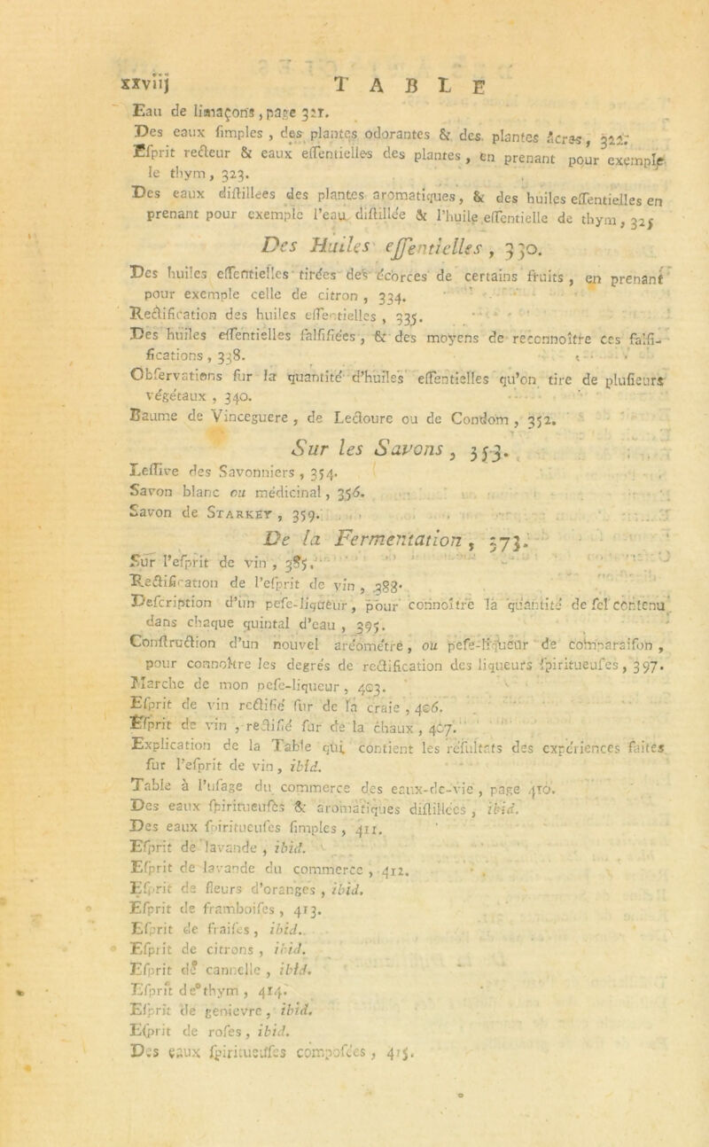 Xïviîj TABLE Eau de limaçons , page 3 2T. Des eaux fimples , c!es plantes odorantes & des. plantes taras, 312'; Efprit refteur & eaux efTemieües des plantes , en prenant pour exemple le thym, 323. ”, Des eaux diftillees des plantes aromatiques, & des ’ huiles effentielles en prenant pour exemple l’eau diftülee & l’huile.effentielle de thym, 325 Des Huiles effenticlles , 330. Des huiles eiTentieîlcs tirées deV écorces de certains fruits, en prenant pour exemple celle de citron , 334. Rétification des huiles efTeotieiles , 335. Des huiles efîentiélles falfifiées , & des moyens de reccnnoître ces falsi- fications , 338. 1 - • Obfervations fur la quantité’ d’huiles elTentielles qu’on tire de plufîeurs végétaux , 340. Baume de Vinceguere , de Leclourc ou de Condom ,352. Sur les Savons 5 353. Leflîve des Savonniers ,354. Savon blanc ou médicinal, 356. Savon de Starket , 359. De la Fermentation , 373. Sur l’efprit de vin , 3^5. Rétification de l’efprit de vin , ggg» Defcription d’im pefe-Iigtjêur, pour corinoître là quantité de fel'contenu dans chaque quintal d’eau , 395. Confîruftion d’un nouvel are’ométrê, ou pefe-li'-jbcor de colnparsifon , pour connokre les degrés de rectification des liqueurs fpiritueufes, 397. îîarche de mon pefe-liqueur , 403. Efprit de vin reftifié fur de la craie , 4©d. Efprit de vin , rectifié fur de la chaux, 4C7. Explication de la Table qùj, contient les réfultr.ts des expériences faites fur l’efprit de vin, ibid. Table a l’ufage du commerce des eaux-de-vie , page 410. Des eaux fljiritueufts S; aromatiques diflillccs , ibid. Des eaux fpiritueufes fimples, 411. Efprit de lavande, ibid. Efprit de lavande du commerce , 412, Efprit de fleurs d’oranges , ibid. Efprit de framboifes, 4T3. Efprit de fiaifes, ibid. Efprit de citrons , ibid. Efprit d* cannelle , ibid. Efprft de0thym , 414.' Efprit de genievre , ibid. E{prit de rofes, ibid. D.s eaux fpirituetffcs compofees, 415.