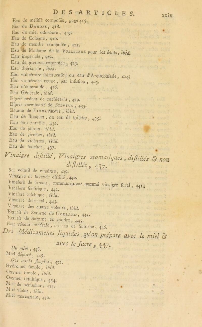r des articles. xxiï Eau de mélilïe compofée, page 415. Eau de Dardel, 418. Eau de miel odorante , 419, Eau de Cologne, 420. Eau de menthe compofee , 421. Eau de Madame de la Vrxllieke pour les dents, ibid. Eau impériale , 422. Eau de pivoine compofee , 423. Eau thériacale , ibid. Eau vulnéraire fpiritueufe, ou eau d’Arquqbufade, 424; Eau vulnéraire rouge , par infuûop , 425. Eau d’émeraude , 426. Eau Ge'ne'rale , ibid. Efprit ardent de cochléaria , 429. Efprit carminatif de Silvius , 433. Baume de Iioravsnti , ibid. Eau de Bouquet, eu eau de toilette, 435. Eau fans pareille , 436. Eau de jafmin, ibid. Eau de girofles, ibid. Eau de violettes , ibid. Eau de fouchet , 437. Vinaigre dijhlle , Vinaigres aromatiques, difidUs & non difilllés , 437. Sel volatil de vinaigre, 439. Vinaigre de lavande diftille , 440. \ maigre de fureau, communément nommé vinaigre fural, 441: vinaigra fcillitique, 442. • ’ Vinaigre colchique , ibid. Vinaigre thériacal, 443. Vinaigre des quatre voleurs , ibid. Entrait de Saturne de Goulard, 444.' Extiait de Saturne, en poudre, 445. Eau vcgéto-minéralc, eu eau de Saturne, 44Ô. Des Médicaments lucides qu'on prépare arec le miel & avec le /acre , 447. Du miel, 44g. îdiel dépuré, 449. . Des miels Jimples, 452, Hydromel fimplc, ibid. Oxymel Jimple , ibid. Gxymel fcillitique , 454. ^Bel de nénuphar, 45;. . 9 violât, ibid. * * ^Bel mercuriale, 456.