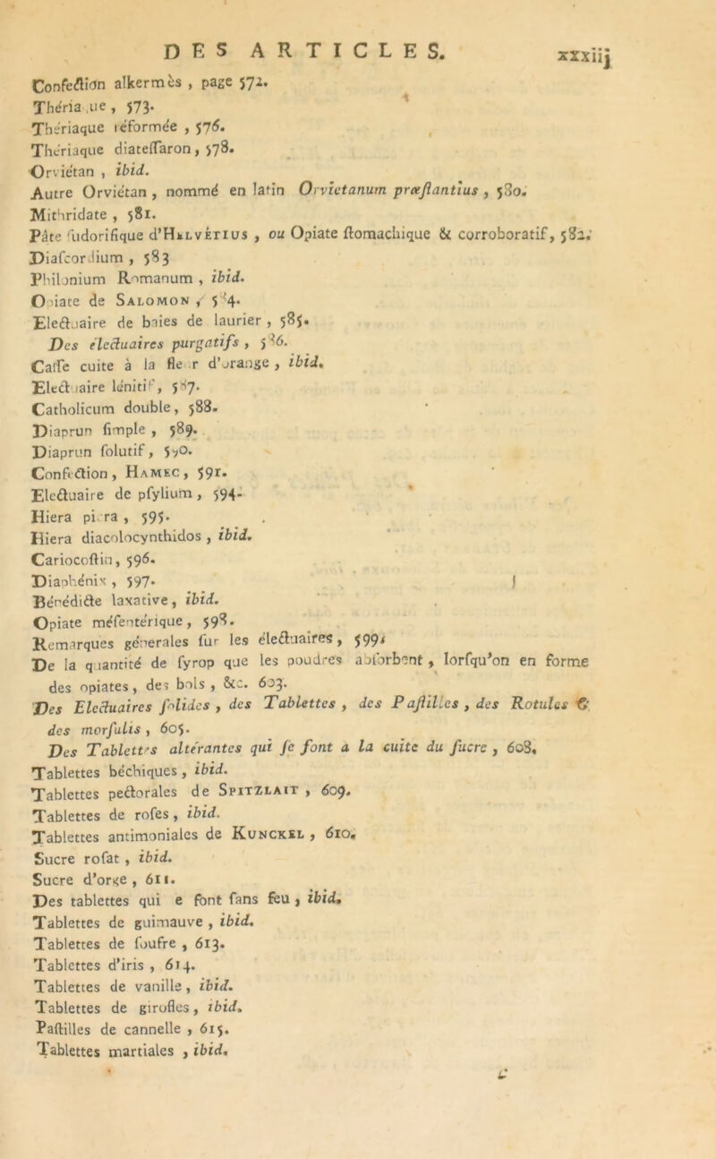 ConfeflitJn alkermès , page 572. Theria.ue, 573. Thériaque léformee , 571$. Thériaque diateflaron, >78. Orviétan , ibid. Autre Orviétan , nommé en latin Orvictanum praf antius , 580. Mithridate , 581. Pâte 'iidorifique d’HkLvirius , ou Opiate ftomachique & corroboratif, 582.' DiafcorJium , 583 Philonium Romanum , ibid. Ouate de Salomon / 5 ’f Eleduaire de baies de laurier , 585. Des elcctuaircs purgatifs , 5 i6. CalTe cuite à la fie r d’orange , ibid, Eled taire léniti1', 5>7- Catholicum double, 588. Diaprun Ample , 589. Diaprun folutif, $^o. Confldion , Hamec, 59r* Eleduaire de pfylium, 594. Hiera pi. ra , 595. Hiera diacolocynthidos , ibid. Cariocoftin, 596. Diaphénix , 597* ) Bérédide laxative, ibid. Opiate méfentérique, 598. Remarques generales (ur les éleduaires, $99* De la quantité de fyrop que les poudres aolorbent , Iorfqu’on en forme des opiates, des bols, Stc. 603. Des Elcctuaircs félidés , des Tablettes , des P aJliUcs , des Rotules fi des morfulis , 6o$. Des Tablctt's altérantes qui Je font a la cuite du fuers , 6o3, Tablettes béchiques, ibid. Tablettes pedoralcs de Spitzlait , 609* Tablettes de rofes, ibid. Tablettes antimoniales de Kunckel , 610. Sucre rofat , ibid. Sucre d’orge, 611. Des tablettes qui e font fans feu > ibid. Tablettes de guimauve , ibid. Tablettes de foufre , 613* Tablettes d’iris , 614. Tablettes de vanille, ibid. Tablettes de girofles, ibid, Paftilles de cannelle , 615. Tablettes martiales , ibid.