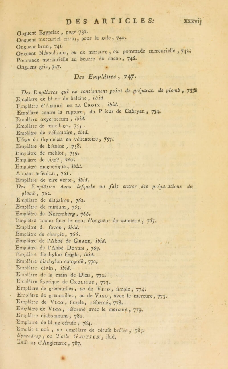 DES ARTICLES; xxxvij Onguent Egyptîac , page 73*- Onguent mercuriel citrin, pour la gale, 740. Onguent brun , 741. Onguent Néapditain, ou de mercu- e , ou pommade mercurielle , 742, Pommade mercurielle au beurre de caca.>, 746. Onguent gris, 747. Des Emplâtres , 747* Des Emplâtres qui ne contiennent point de préparât, de plomb , 7J# Emplâtre de b! me de baleine, ibid. Emplâtre d’^NDRÉ oe la Croix < ibid. Emplâtre contre la rupture, du Prieur de Cabryan , 7S4* Emplâtre oxycroceum , ibid. Emplâtre de mucilage, 7,5 . Emplâtre de véheatoire, ibid. Ufage du thymelæa en veTicatoirc, 757. Emplâtre de b.toine , 758. Emplâtre de melilot, 759. Emplâtre de ciguë , 760. Emplâtre magne'tique , ibid. Aimant arfénical , 761. Emplâtre de cire verte , ibid. Des Emplâtres dans IcJ'qucls on fait entrer des préparations dç plomb, 762. Emplâtre de diapalme , 762. Emplâtre de minium , 76$. Emplâtre de Nuremberg, 766. Emplâtre connu fous le nom d’onguent de eanilette , 767. Emplâtre d favon , ibid. Emplâtre de charpie, 76S. Emplâtre de PAbbe de Grâce, ibid. Emplâtre de PAbbe Doyen , 769. Emplâtre diachylon hippie, ibid. Emplâtre diachylon compofd , 77o. Emplâtre divin , ibid. E mplâtre de la main de Dieu , 772. Emplâtre llyptique de Crollius , 773. Emplâtre de grenouilles, ou de Vi o, (impie , 774. Emplâtre de grenouilles, ou de Vigo , avec le mercure, 775, Emplâtre de Vigo, (impie, reforme, 778. Emplâtre de Vigo, reformé avec le mercure, 779. Emplâtre diabotanum , 781. Emplâtre de blanc cérufe , 784. Emplât.'e noir, ou emplâtre de ce'rufc brûlée, 785. Sparadrap, ou Toile Gautier , ibid, Xaffetas d’Angieterre, 787,