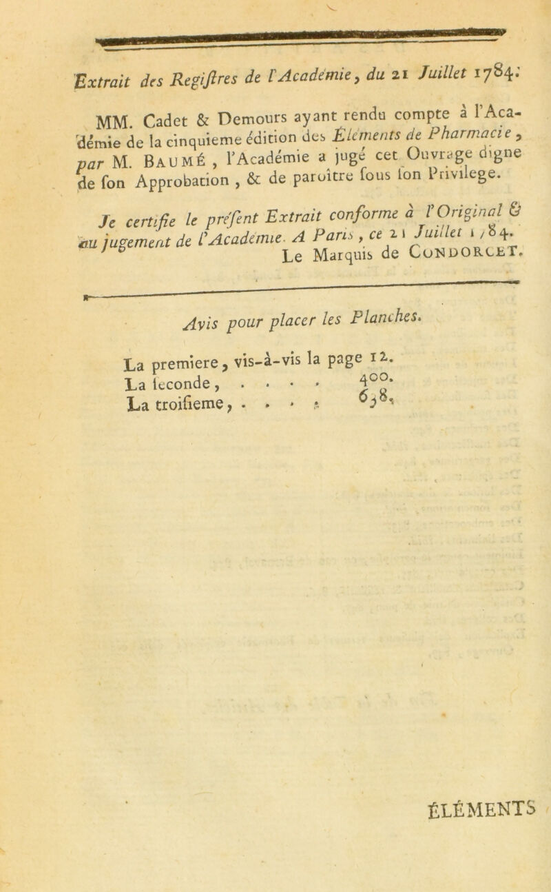 Extrait des Regiftres de l'Academie, du 21 Juillet 1784; MM Cadet & Demours ayant rendu compte à l'Aca- démie de la cinquième e'dition des Éléments de Pharmacie, par M BAUMÉ , l'Académie a jugé cet Ouvrage digne de fon Approbation , & de paroître fous Ion Pnvilege. Je certifie le prefent Extrait conforme à l’Original & au jugement de l'Academie. A Pans, ce c 1 Juideti,'. +• y 0 Le Marquis de CoNDORCJhr, Avis pour placer les Ptanches. La première, vis-a-vis la page ià. La kconde, La troifieme, • <* * ? ÉLÉMENTS