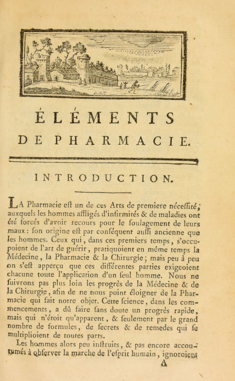 DE PHARMACIE. --■‘r-rrrrrr.- —a INTRODUCTION. La Pharmacie efî un de ces Arts de première nécefflté,* auxquels les hommes affligés d’infirmités & de maladies ont été forcés d’avoir recours pour le foulagement de leurs maux: fon origine eff par conféquent aufli ancienne que les hommes. Ceux qui, dans ces premiers temps, s’occu- poient de l’art de guérir, pratiquoient en meme temps la Médecine, la Pharmacie & la Chirurgie; mais peu à peu on s’eft apperçu que ces différentes parties exigeoient chacune toute l’application d’un feul homme. Nous ne fuivrons pas plus loin les progrès de la Médecine & de la Chirurgie, afin de ne nous point éloigner de la Phar- macie qui fait notre objet. Cette fcience, dans les com- mencements, a du faire fans doute un progrès rapide, mais qui n’étoit qu’apparent, & feulement par le grand nombre de formules, de fecrets & de remedes qui fe multiplioient de toutes parts. Les hommes alors peu inftruits, & pas encore accou- twmés à qbferver la marche de i’efprit humain, ignoroiem A i