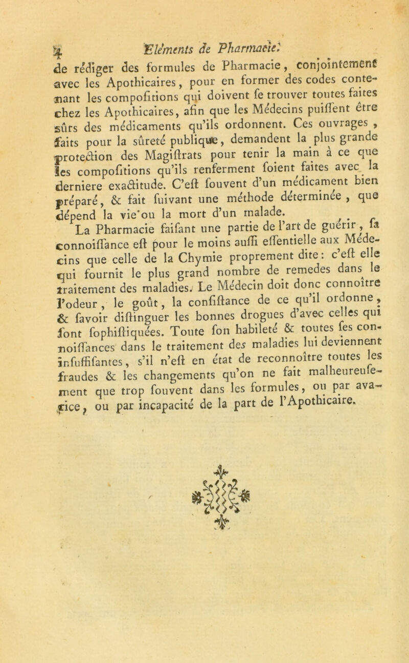 de rédiger des formules de Pharmacie, conjoïntcmenÊ avec les Apothicaires, pour en former des codes conte- nant les comportions qui doivent fe trouver toutes fanes chez les Apothicaires, afin que les Médecins puifient être surs des médicaments qu’ils ordonnent. Ces ouvrages , faits pour la sûreté publique, demandent la plus grande protection des Magiftrats pour tenir la main à ce que les compofitions qu’ils renferment foient faites avec la derniere exaéfitude. C’eft fouvent d’un médicament bien préparé, & fait fuivant une méthode determinee , que dépend la vie'ou la mort d’un malade. ^ # La Pharmacie faifant une partie de l’art de guérir la connoifiance eft pour le moins aulTi elfentielle aux Méde- cins que celle de la Chymie proprement dite: celt elle qui fournît le plus grand nombre de remeues dans^ e traitement des maladies. Le Médecin doit donc connoitre l’odeur , le goût, la confiftance de ce qu’il ordonne, & favoir diftinguer les bonnes drogues d’avec celles qui font fophiftiquées. Toute fon habileté & toutes les con- noiffances dans le traitement des maladies lut deviennent înfuffifantes, s’il n’eft en état de reconnaître toutes les fraudes & les changements qu’on ne fait malheureu e~ ment que trop fouvent dans les formules, ou par ava-