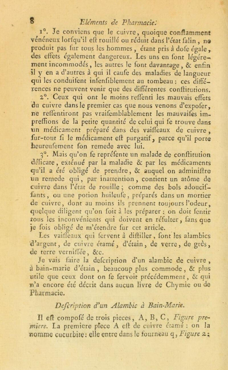 i°. Je conviens que le cuivre, quoique conftamment vénéneux Iorfqu’il eft rouillé ou réduit dans l’état faün , na produit pas fur tous les hommes, étant pris à dofe égale, des effets également dangereux. Les uns en font légère-* ment incommodés, les autres le font davantage, & enfin 51 y en a d’autres à qui il caufe des maladies de langueur qui les conduifent infenfiblement au tombeau : ces diffé- rences ne peuvent venir que des différentes conftitutions. 2°. Ceux qui ont le moins reffenti les mauvais effets du cuivre dans le premier cas que nous venons d’expofer, ne reffentiront pas vraifemblablemenr les mauvaifes im- prenions de la petite quantité de celui qui fe trouve dans un médicament préparé dans des vaifteaux de cuivre , fu r-tour fi le médicament eft purgatif, parce qu’il porte heureufement fon remede avec lui. 3°. Mais qu’on fe repréfente un malade de conftitution délicate, exténué par la maladie & par les médicaments qu’il a été obligé de prendre, & auquel on adminiftre un remede qui, par inattention , contient un atome de cuivre dans l’état de rouille ; comme des bols adoucif- fànts , ou une potion huileufe, préparés dans un mortier de cuivre, dont au moins ils prennent toujours l’odeur, quelque diligent qu’on foit à les préparer ; on doit fentir tous les inconvénients qui doivent en réfulter, fans que je fois obligé de m’étendre fur cet article. Les vaiifeaux qui fervent à diftiller, font les alambics d’argent, de cuivre étamé , d’étain, de verre, de grès, de terre verniffée, &c. Je vais faire la defcription d’un alambic de cuivre , d bain-marie d’étain , beaucoup plus commode , & plus utile que ceux dont on fe fervoit précédemment, & qui m’a encore été décrit dans aucun livre de Chymie ou de Pharmacie. i Defçription d'un Alambic à Bain-Marie. Il eft compofé de trois pièces, A, B, C, Figure pre~ miere. La première pîece A eft de cuivre étamé : on la uomme cucurbite: elle entre dans le fourneau q, Figure zz