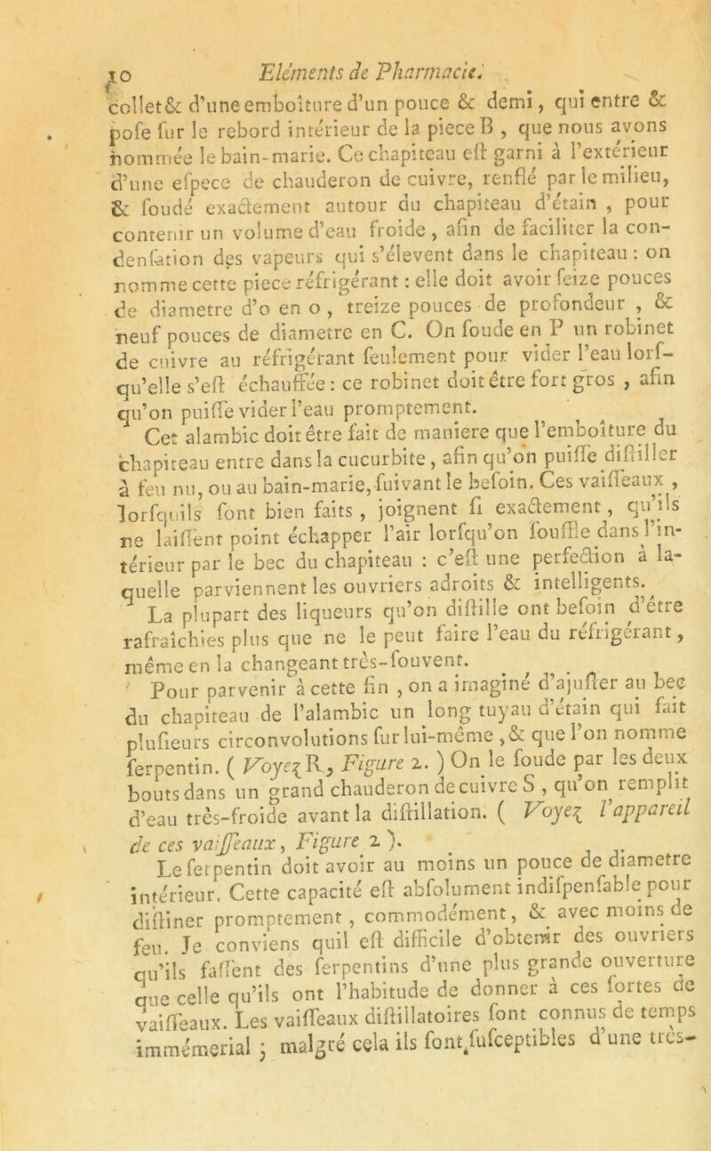 col!et&: d’uneemboîture d’un pouce & demi, qui entre & pofe fur le rebord intérieur de la pieceB , que nous avons nommée le bain-marie. Ce chapiteau eft garni à l’extérieur d’une efpece de chauderon de cuivre, renflé par le milieu, 6c foudé exaâement autour du chapiteau d’étain , pour contenir un volume d’eau froide , afin tie faciliter la con- densation dgs vapeurs qui s’élèvent dans le chapiteau : on nomme cette piece réfrigérant : elle doit avoir feize pouces de diamètre d’o en o , treize pouces oe proiondeur , & neuf pouces de diamètre en C. On foude en P un robinet de cuivre au réfrigérant feulement pour vider l’eau lors- qu’elle s’eft échauffée : ce robinet doit être fort gros , afin qu’on puiffe vider Peau promptement. Cet alambic doit être fait de maniéré que l’emboîture du chapiteau entre dansla cucurbite, afin qu’on puifle diHiller à feu nu, ou au bain-marie, fuivant le befoin. Ces vaifléaux , lorfqiiils font bien faits , joignent fl exaftement, qu’ils ne laiflent point échapper l’air lorfqu’on fouffie dans in- térieur par le bec du chapiteau : c’eft une perfedion a la- quelle parviennent les ouvriers adroits & intelligents. La plupart des liqueurs qu’on diftille ont befoin d’être rafraîchies plus que ne le peut faire 1 eau du ieftig<..iant, même en la changeant très-fouvent. Pour parvenir à cette fin , on a imagine d ajufler 3u bec du chapiteau de l’alambic un long tuyau d'étain qui fait plufieurs circonvolutions fur lui-même ,& que l’on nomme ferpentin. ( VoyelR, Figure 2. ) On le fonde par les deux bouts dans un grand chauderon de cuivre S , qu on remplit d’eau très-froide avant la diftillation. ( Voye1 l appareil de ces vaijjeaux, Figure 2 ). Le ferpentin doit avoir au moins un pouce de diamètre intérieur. Cette capacité efl abfolument indifpenfable pour diftiner promptement, commodément, & avec moins ce feu. Je conviens quil eft difficile d’obtemr des ouvriers cju’iîs faftent des ferpentins d’une plus grande ouverture due celle qu’ils ont l’habitude de donner à ces fortes ae vaifteaux. Les vaifteaux diftillatoires font connus de temps immémerial 3 malgré cela ils fonqfufceptib.es d une très-