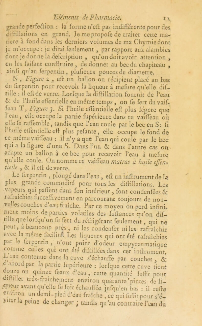 grande perfeéiion : la forme n’cfl pas indifférente pour des difîillations en grand. Je me propofe de traiter cette ma- tière à fond dans les derniers volumes de ma Chy mie dont je m’occupe : je dirai feulement , par rapport aux alambics dont je donne la description , qu’on doit avoir attention, en les faifant conftniire , de donner au bec du chapiteau , ainfi qu’au ferpentin, plufieurs pouces de diamètre. N , Figure i y eff un ballon ou récipient place au bas du ferpentin pour recevoir la liqueur à mefure qu’elle dif- t'ille : il efide verre. J.orfque la diflillation fournit de l’eau & de l’huile efïbntielle en meme temps, on fe fert du vaif- feau 1 , bigure q. Si l’huile effentielle ell plus légère que l’eau , elle occupe la partie fuperieure dans ce vaiffeau où elle fe raflemble, tandis que l’eau coule par le bec en S: fl J’huile eflentielle eft plus pefante, elle occupe le fond de ce meme vailïèau : il n’y a que l’eau qui coule par le bec quia la figure d’une S. Dans l’un & dans l’autre cas on adapte un ballon à ce bec pour recevoir l’eau à mefure qu’elle coule. On nomme ce vaiffeau matras à huile efien- tielle y & il ell de verre. Le ferpentin , plonge dans l’eau , efr un infiniment de la plus grande commodité pour tous les diflillatîons. Les vapeurs qui pafïbnt dans fon intérieur , font condenfées & îafraichies fucceffivement en parcourant toujours de nou- voiles couches d’eau fraîche. Parce moyen on perd infini- ment moins de parties volatiles des fuflances qu’on dif- îine que ior (qu’on fe fert du réfrigérant feulement , qui ne peut, à beaucoup près, ni les condenfer ni les rafraîchir avec la même facilité. Les liqueurs qui ont été rafraîchies p«t le ferpentin , n’ont point d’odeur empyreumatique comme ceiles qui ont été diflillées dans cet infiniment, L eau contenue dans la cuve s’échauffe par couches , & ai30idpar la partie fupérieure : lorfque cette cuve tient iviuf OU féaux d eau , cette quantité fufîit pour «•tuilier tres-fraichement environ quarante'pintes de li- gueur avant qii’elie fe foit échauffée jufqu’en bas : il refie cnv.ron un demi-pied d’eau fraîche , ce qui fufht pour s’é- a peine de changer j tandis qu’au contraire l’etu du