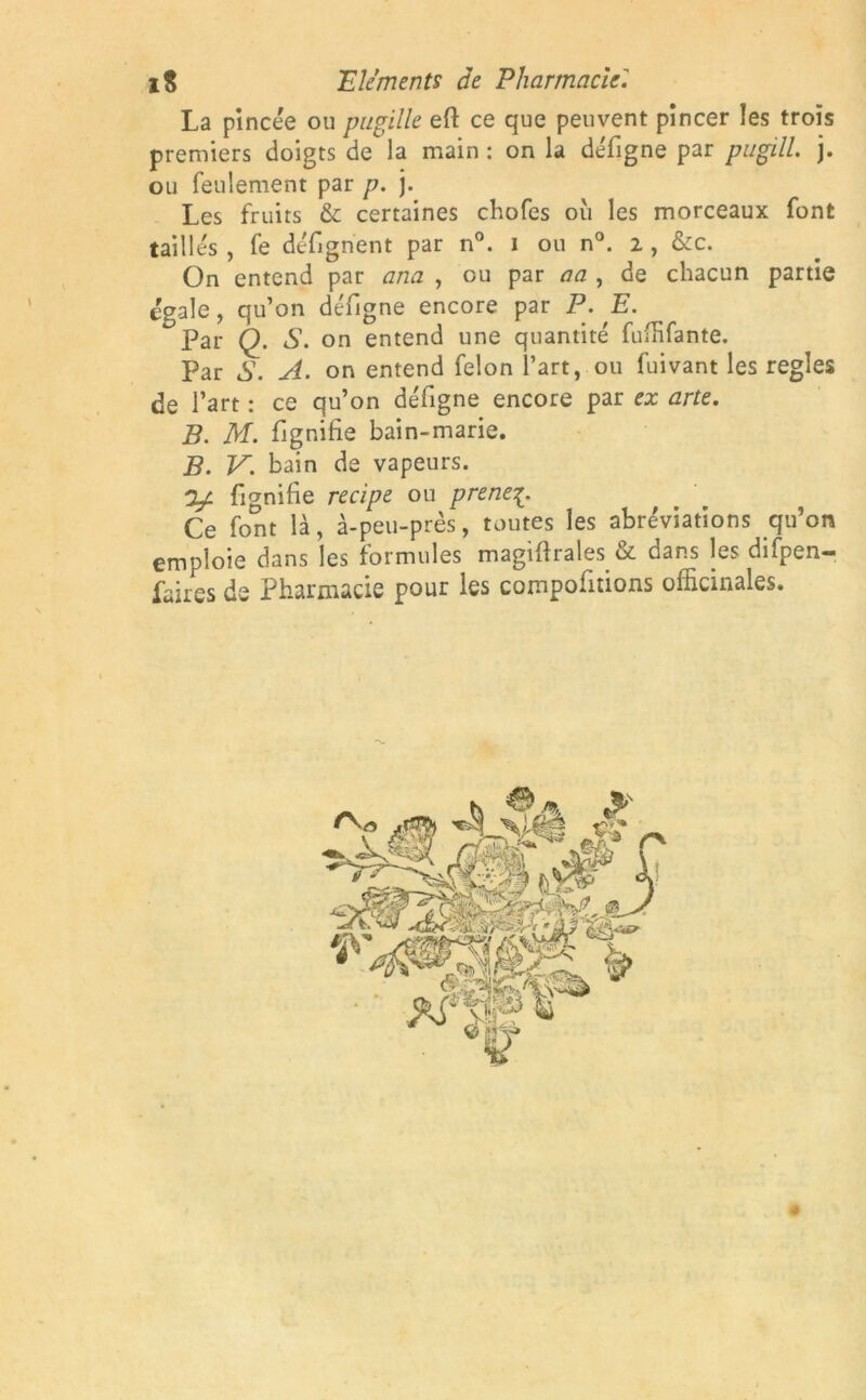 La pincée ou pupille eft ce que peuvent pincer les trois premiers doigts de la main : on la défigne par pugill. j. ou feulement par p. ). Les fruits & certaines chofes ou les morceaux font taill es , fe défignent par n°. i ou n°. i, &c. On entend par ana , ou par aa , de chacun partie égale, qu’on défigne encore par P. E. Par Q. S. on entend une quantité fuffifante. Par S. A. on entend félon l’art, ou fuivant les réglés de l’art : ce qu’on défigne encore par ex arte. B. M. flgnifie bain-marie. B. V. bain de vapeurs. y fignifie recipe ou prenez Ce font là, à-peu-près, toutes les abréviations qu’on emploie dans les formules magiftrales & dans les difpen- faires de Pharmacie pour les comportions officinales.
