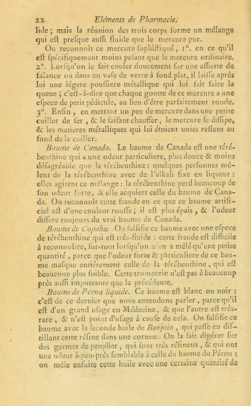 lide ; mais la réunion des trois corps forme un mélange qui eft prefque aufti fluide que le mercure pur. On reconnoît ce mercure lophifliqué , i°. en ce qu’il eft fpécifiquement moins pelant que le mercure ordinaire. 2°. Lorfqu’on le fait couler doucement fur une afliette de faïance ou dans un vale de verre à fond plat, il laide après lui une légère poufliere métallique qui lui fait faire la queue ; c’efl-à-dire que chaque goutte de ce mercure a une efpece de petit pédicule, au lieu d’être parfaitement ronde. 30. Enfin y en mettant un peu de mercure dans une petite cuiller de fer , & le faifant chauffer, le mercure fe diiïipe, & les matières métalliques qui lui étoient unies reflent au fond de la cuiller. Baume de Canada. Le baume de Canada eflune téré- benthine qui a une odeur particulière, plus douce & moins défagréable que la térébenthine : quelques perfonnes mê- lent de la térébenthine avec de Palkali fixe en liqueur : elles agitent ce mélange : la térébenthine perd beaucoup de fou odeur forte, & elle acquiert celle du baume de Cana- da. On reconnoît cette fraude en ce que ce baume artifi- ciel efi d’une couleur roufle j il efi plus épais y & l’odeur différé toujours du vrai baume de Canada. Baume de Copahu. On falfifie ce baume avec une efpece de térébenthine qui efi très-fluide ; cette fraude efi difficile à reconnoître, fur-tout lorfqu’on n ;n a mêlé qu’une petite quantité , parce que l’odeur forte & particulière de ce bau- me mafque entièrement celle de la térébenthine , qui eft beaucoup plus foible. Cette tromperie n’efi pas à beaucoup près aufli importante que la précédente. Baume de Pérou liquide. Ce baume efi blanc ou noir : c’efi de ce dernier que nous entendons parler, parce qu’il eft d’un grand ufage en Médecine, & que l’autre efi nes- rare , & n’efi point d’ufage à caufe de cela. On falfifie ce baume avec la fécondé huile de Benjoin , qui pafiè en dif- tillant cette réfine dans une cornue. On la fait digérer fur des germes de peuplier , qui font très réfmeux , & qui ont une odeur à-peu-près femblable à celle du baume du Pérou : on mêle enfuite cette huile avec une certaine quantité de