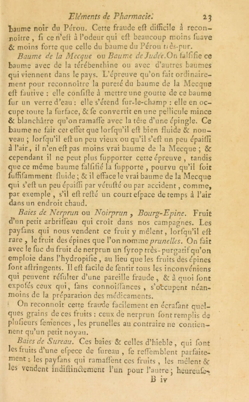 baume noir du Pérou. Cette fraude efl difficile a recon- noître , fi ce n’efl à l’odeur qui efl: beaucoup moins fuave & moins forte que celle du baume du Pérou tiés-pur. Baume de la Mecque ou Baume de Judée.On fa 1 fi fie ce baume avec de la térébenthine ou avec d’autres baumes qui viennent dans le pays. L’épreuve qu’on fait ordinaire- ment pour reconnoître la pureté du baume de la Mecque efl fautive : elle conflfle à mettre une goutte de ce baume fur un verre d’eau : elle s’étend fur-le-champ : elle en oc- cupe toute la furface, & fe convertit en une pellicule mince & blanchâtre qu’on ramaffe avec la tere d’une épingle. Ce baume ne fait cet effet que lorfqu’il efl bien fluide & nou- veau ; lorfqu’il efl un peu vieux ou qu’il s’eft un peu épaifli à l’air, il n’en efl: pas moins vrai baume de la Mecque ; & cependant il ne peut plus fupporter cette épreuve , tandis que ce même baume falfifié la fupporte , pourvu qu’il foit fuffifamment fluide ; & il efface le vrai baume de la Mecque qui s’efl un peu épaifii par vétufté ou par accident, comme, par exemple , s’il efl reflé un court efpace de temps à l’air dans un endroit chaud. Baies de Nerprun ou Noirprun , Bourg-Epine. Fruit d’un petit arbriflèau qui croît dans nos campagVies. Les payfans qui nous vendent ce fruit y mêlent, lorfqu’il efl: rare , le fruit des épines que l’on nomme prunelles. On fait avec le fuc du fruit de nerprun un fyrop très- purgatif qu’on emploie dans l’hydropifie , au lieu que les fruits des épines font aftringents. Il efl facile de fentir tous les inconvéniens qui peuvent réfulter d’une pareille fraude, & à quoi font expo les ceux qui, fans connoiflances , s’occupent néan- moins de la préparation des médicaments. 1 On reconnoît cette frairde facilement en écrafant quel- ques grains de ces fruits : ceux de nerprun font remplis de plufieurs femences , les prunelles au contraire ne contien- nent qu’un petit noyau. Baies de Sureau. Ces baies & celles d’hieble, qui font les fruits d’une elpece de fureau , fc reflemblent parfaite- ment : les payfans qui ramaffent ces fruits , les mêlent ôr les vendent indiftinclement l’un pour l’autre; heureufb- B iv