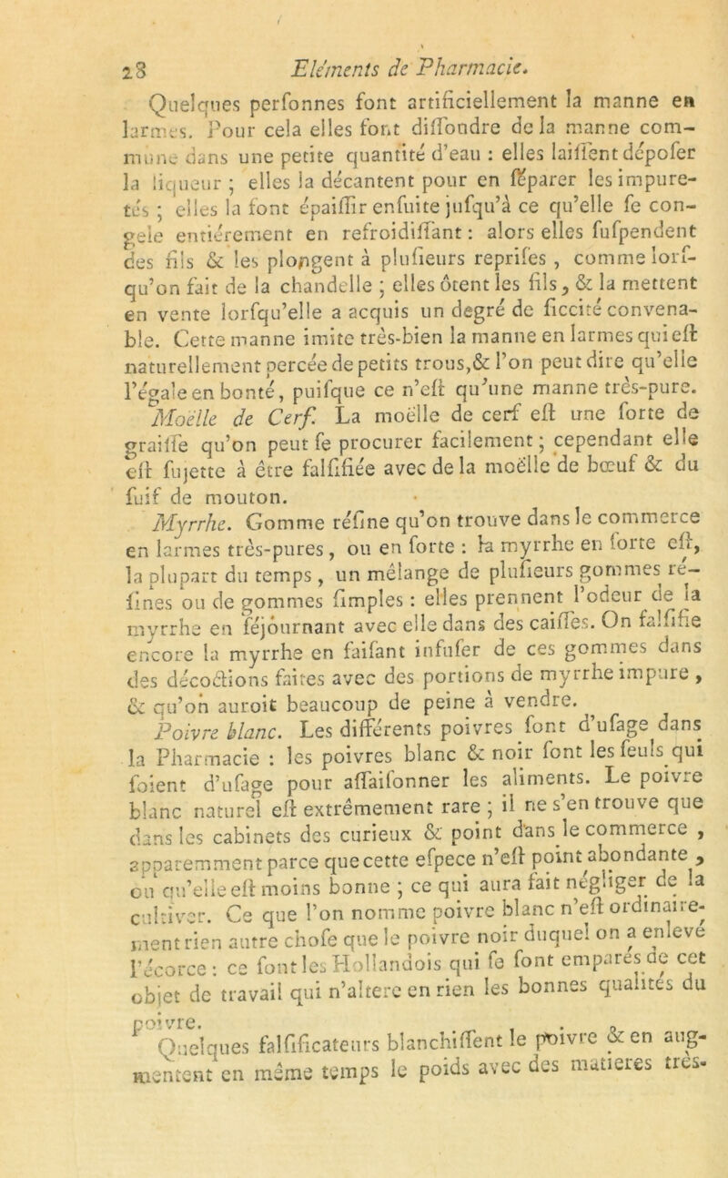 Quelques perfonnes font artificiellement la manne en larmes. Pour cela elles font diftondre delà manne com- mune dans une petite quantité d’eau : elles laiffent dépofer la liqueur; elles la décantent pour en leparer les impure- tés ; elles la font épaiflir enfuite jufqu’à ce qu’elle fe con- gelé entièrement en refroidiffant : alors elles fufpendent des fils & les plongent à plufieurs reprifes, comme lorf- qu’on fait de la chandelle ; elles ôtent les fils > & la mettent en vente lorfqu’eîle a acquis un degré de ficcité convena- ble. Cette manne imite très-bien la manne en larmes qui eft naturellement percée de petits trous,& l’on peut dire qu’elle l’égale en bonté, puilque ce récit qu’une manne tres-pure. °Moéile de Cerf. La moelle de cerf eft une forte de graille qu’on peut fe procurer facilement ; cependant elle eft fujette à être falfiftée avec de la moelle'de bœuf & du fuif de mouton. Myrrhe. Gomme rétine qu’on trouve dans le commerce en larmes très-pures, ou en forte : la myrrhe en ;oite eft, la plupart du temps, un mélange de plufieurs gommes re- fines ou de gommes (Impies : elles prennent 1 odeur de myrrhe en féjôurnant avec elle dans des cailles. On fa! fi fie encore la myrrhe en faifant mfufer de ces gommes dans des décodions faites avec des portions de myrrhe impure , Ci qu’on auroit beaucoup de peine à vendre. Poivre blanc. Les différents poivres font d ufage dans la Pharmacie *. les poivres blanc & noir lont lesfeuls qui ioient d’ufage pour aftailonner les aliments. Le poivre blanc naturel eft extrêmement rare; il ne s en trouve que dans les cabinets des curieux & point d’ans le commerce , apparemment parce quecette efpece n’eft point,abondante , ou qu’elle eft moins bonne ; ce qui aura lait négliger de .a cultiver. Ce que l’on nomme poivre blanc n’eft ordinaire- ment rien autre chofe que le poivre noir duquel on a enleve l’écorce: ce font les Hollanaois qui fe font empares ae cet objet de travail qui n’aîtere en rien les bonnes qualités ou poivre. _ , . „ Quelques falfificateurs bîanchiffent .e poivre en aug- mentent en même temps le poids avec des matières très-