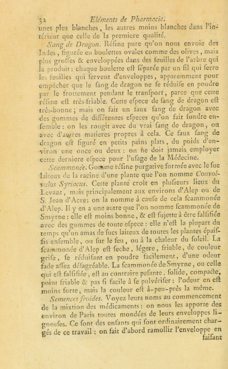 unes plus blanches, les autres moins blanches clans l’in* teneur aue celle de la première qualité. Sang de Dragon. Réfine pure qu’on nous envoie des Indes, figurée en boulettes ovales comme des olives, mais plus groftes & enveloppées dans des feuilles de l’arbre qui ia produit: chaque boulette elf féparée par un fil qui ferre les feuilles qui fervent d’enveloppes, apparemment pour empêcher que le fang de dragon ne fe réduife en poudre par le frottement pendant le tranfport, parce que cetre réfine eft très friable. Cette efpece de fang de dragon efè très-bonne ; mais on fait un faux fang de oragon avec des gommes de différentes efpeces qu’on fait fondre en- femble : on les rougit avec du vrai fang de dragon, ou avec d’acres matières propres à cela. Ce faux, fang de dragon eff figuré en petits pains plats, du poids d’en- viron une once ou deux : on ne doit jamais, employer cetre derniere efpece pour l’ufage de la Médecine. Scammcnée. Gomme réfine purgative formée avec le fuc laiteux de la racine d’une plante que l’on nomme Convoi- villas Syriacus. Cette plante croît en plusieurs lieux du Levant, mais principalement aux environs d’Alep ou de S. Jean d’Acre: on la nomme à caufe de cela feammonee d’Alep. Il y en a une autre que l’on nomme feammonee de Smyrne : elle eft moins bonne, & eft fujette à être fallifiée avec des gommes de toute efpece : elle n’eft la plupart du temps qu’un amas de fucs laiteux de toutes ies p;antes .epaif- fis enfemble, ou fur le feu , ou a la chaleur du foleiî. La feammonee d’Alep eft feche , legere , friable, ^dc couleur grife, fe red ni La n t en poudre facilement, dune odeur fade affez défagréable. La feammonee de Smyrne, ou celle qui eft falfifiée, eft au contraire pefante, folide, compade, point friable & pas fi facile à fe pulvérifer: l’odeur en eft: moins forte, mais la couleur eft à-peu-près ia même. Semences froides. Voyez leurs noms au commencement de la mixtion des médicaments: on nous les apporte des environ de Paris toutes mondées de leurs enveloppes li- gneufes. Ce font des enfants qui font ordinairement char- gés de ce travail : on fait d’abord ramollir l’enveloppe en 6 faifant