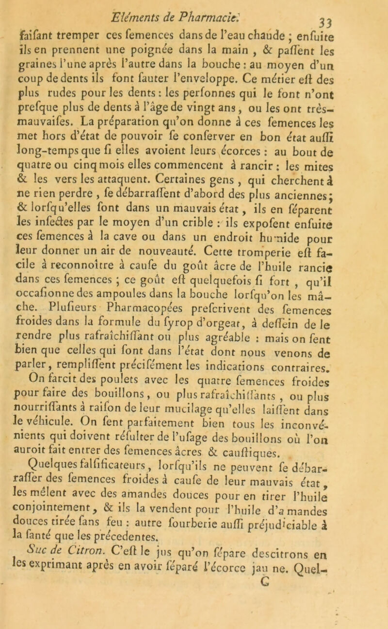 faifant tremper ces femences dans de l’eau chaude ; enfuite ils en prennent une poignée dans la main , & pafTent les graines l’une après l’autre dans la bouche: au moyen d’un coup de dents ils font fauter l’enveloppe. Ce métier etl des plus rudes pour les dents : les perfonnes qui le font n’ont prefque plus de dents à l’âge de vingt ans, ou les ont très- mauvaifes. La préparation qu’on donne à ces femences les met hors d’état de pouvoir fe conferver en bon état auiïi long-temps que fi elles avoient leurs écorces : au bout de quatre ou cinq mois elles commencent à rancir : les mites & les vers les attaquent. Certaines gens, qui cherchent à ne rien perdre , fedébarraffent d’abord des plus anciennes; & lorfqu’elles font dans un mauvais état, ils en féparent les infe&es par le moyen d’un crible : ils expofent enfuite ces femences â la cave ou dans un endroit humide pour leur donner un air de nouveauté. Cette tromperie eft fa- cile à reconnoître à caufe du goût âcre de l’huile rancie dans ces femences ; ce goût eft quelquefois fi fort , qu’il occafionne des ampoules dans la bouche lorfqu’on les mâ- che. Plufieurs Pharmacopées preferivent des femences froides dans la formule du fyrop d’orgear, â defîèin de le rendre plus rafraîchifiant ou plus agréable : mais on fent bien que celles qui font dans l’état dont nous venons de parler, remplirent précifément les indications contraires. On farcit des poulets avec les quatre femences froides pour faire des bouillons, ou plusrafraîchilfants , ou plus nourriffants a railon de leur mucilage qu’elles laifîènt dans le véhicule. On fent parfaitement bien tous les inconvé- nients qui doivent réfulter de l’ufage des bouillons où l’on auroit fait entrer des femences âcres & cauftiques. Quelques falfificateurs, lorfqu’ils ne peuvent fe débar- rafTer des femences froides a caufe de leur mauvais état les meîent avec des amandes douces pour en tirer l’huile conjointement, & ils la vendent pour l’huile d’amandes douces^tiree fans feu : autre fourberie aufTi préjud^iable à la fanté que les precedentes. Suc de Citron. C efi le jus qu’on fépare descitrons en es exprimant apres en avoir féparé i’écorcc jau ne. Quel- G