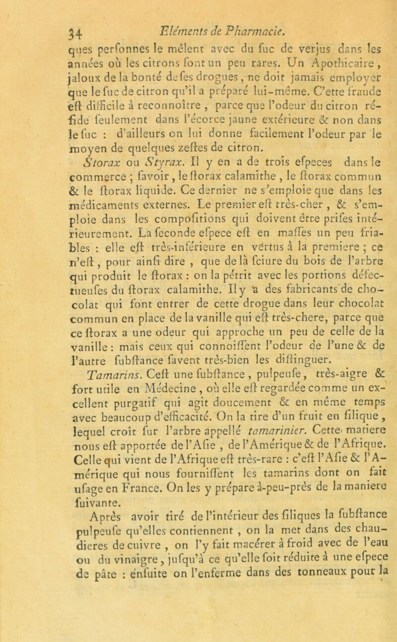 qnes perfonnes le mêlent avec du fuc de verjus dans les années où les citrons font un peu rares. Un Apothicaire, jaloux de la bonté defes drogues, ne doit jamais employer que le fuc de citron qu’il a préparé lui-même. C’ette fraude eft difficile à reconnoître , parce que l’odeur du citron ré- fide feulement dans i’écorce jaune extérieure & non dans le fuc : d’ailleurs on lui donne facilement l’odeur par le moyen de quelques zeftes de citron. Storax ou Styrax. Il y en a de trois efpeces dans le commerce ; lavoir, le llorax calamithe , le frorax commun & le ftorax liquide. Ce dernier ne s’emploie que dans les médicaments externes. Le premier eft très-cher , & s’em- ploie dans les comportions qui doivent être prifes inté- rieurement. La fécondé efpece eft en mafTes un peu fria- bles : elle elf très-inférieure en vertus à la première ; ce n’eft, pour ainfi dire , que delà fciure du bois de l’arbre qui produit le ftorax : on la pétrit avec les portions défec- tueufes du ftorax calamithe. U y a des fabricants de cho- colat qui font entrer de cette drogue dans leur chocolat commun en place de la vanille qui eft très-chere, parce que ce ftorax a une odeur qui approche un peu de celle de la vanille: mais ceux qui connoiftent l’odeur de l’une & de l’autre fubftance lavent très-bien les diftinguer. Tamarins. Ceft une fubftance , puipeufe, très-aigre & fort utile en Médecine , ou elle eft regardée comme un ex- cellent purgatif qui agit doucement & en même temps avec beaucoup d’efficacité. On la tire d’un fruit en filique , lequel croît fur l’arbre appelîé tamarinier. Cette^ matière nous eft apportée del’Afie , de l’Amérique & de l’Afrique. Celle qui vient de l’Afrique eft très-rare : c’eftl’Afie& l’A- mérique qui nous fourniftent les tamarins dont on fait ufage en France. On les y prépare à-peu-près de la maniéré fuivante. Après avoir tiré de l’intérieur des filiques la fubftance puipeufe qu’elles contiennent , on la met dans des chau- dières de cuivre , on l’y fait macérer à froid avec de 1 eau ou du vinaigre, jufqu’à ce qu’elle foit réduite a une efpece de pâte : énfuite on l’enferme dans des tonneaux pour la